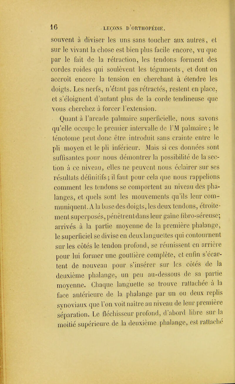 souvent ii diviser les uns sans toucher aux autres, et sur le vivant la chose est bien plus facile encore, vu que par le fait de la rétraction, les tendons forment des cordes roides qui soulèvent les téguments, et dont on accroît encore la tension en cherchant à étendre les doigts. Les nerfs, n'étant pas rélraclés, restent en place, et s'éloignent d'autant plus de la corde tendineuse que vous cherchez à forcer l'extension. Quant à l'arcade palmaire supeiTicielle, nous savons qu'elle occupe le premier intervalle de l'M palmaire ; le ténotome peut donc être introduit sans crainte entre le pli moyen et le pli inférieur. Mais si ces données sont suffisantes pour nous démontrer la possibilité de la sec- tion à ce niveau, elles ne peuvent nous éclairer sur ses résullats définitifs; il faut pour cela que nous rappelions comment les tendons se comportent au niveau des pha- langes, et quels sont les mouvements qu'ils leur com- muniquent. A la base des doigts, les deux tendons, étroite- ment superposés, pénèirentdans leur gaine fibro-séreuse; arrivés à la partie moyenne de la première phalange, le superficiel se divise en deux languettes qui contournent sur les côtés le tendon profond, se réunissent en arrièi-e pour lui former une gouttière complète, et enfin s'écar- tent de nouveau pour s'insérer sur les côtés de la deuxième phalange, un peu au-dessous de sa partie moyenne. Chaque languette se trouve rattachée à la face antérieure de la phalange par un ou deux replis svnoviaux que l'on voit naître au niveau de leur première séparation. Le fléchisseur profond, d'abord libre sur la moitié supérieure de la deuxième phalange, est rattaché