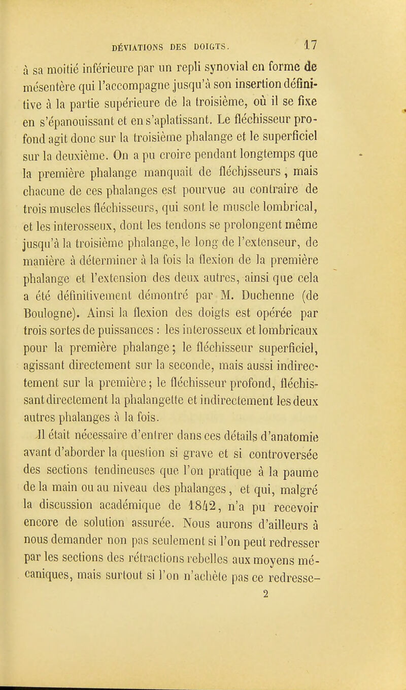 à sa moitié inférieure par un repli synovial en forme de mésentère qui l'accompagne jusqu'à son insertion défini- tive à la partie supérieure de la troisième, où il se fixe en s'épanouissant et ens'aplatissant. Le fléchisseur pro- fond agit donc sur la troisième phalange et le superficiel sur la deuxième. On a pu croire pendant longtemps que la première phalange manquait de fléchisseurs, mais chacune de ces phalanges est pourvue au contraire de trois muscles fléchisseurs, qui sont le muscle lombrical, et les interosseux, dont les tendons se prolongent même jusqu'à la troisième phalange, le long de l'extenseur, de manière à déterminer à la fois la flexion de la première phalange et l'extension des deux autres, ainsi que cela a été définitivement démontré par M. Duchenne (de Boulogne). Ainsi la flexion des doigts est opérée par trois sortes de puissances : les interosseux et lombricaux pour la première phalange ; le fléchisseur superficiel, agissant directement sur la seconde, mais aussi indirec- tement sur la première; le fléchisseur profond, fléchis- sant directement la phalangette et indirectement les deux autres phalanges à la fois. Jl était nécessaire d'entrer dans ces détails d'anatomie avant d'aborder la question si grave et si controversée des sections tendineuses que l'on pratique à la paume de la main ou au niveau des phalanges, et qui, malgré la discussion académique de 18Û2, n'a pu recevoir encore de solution assurée. Nous aurons d'ailleurs à nous demander non pas seulement si l'on peut redresser par les sections des rétractions rebelles aux moyens mé- caniques, mais surtout si l'on n'achèle pas ce redresse- 2