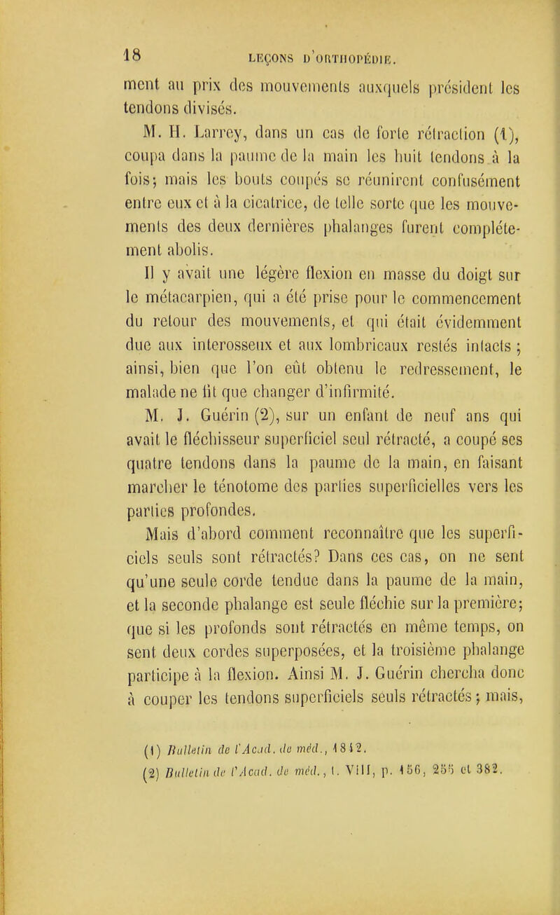 ment au prix des mouveiiienls auxquels président les tendons divisés. M. H. Larrey, dans un cas de forle réiraclion {{), coupa dans la paume de la main les liuil tendons à la fois; mais les bouts coupés se réunirent confusément entre eux et à la cicatrice, de telle sorte que les mouve- ments des deux dernières phalanges furent complète- ment abolis. Il y avait une légère flexion en masse du doigt sur le métacarpien, qui a été prise pour le commencement du retour des mouvements, et qui était évidemment due aux interosseux et aux lombricaux restés inlacts ; ainsi, bien que l'on eût obtenu le redressement, le malade ne lit que changer d'infirmité. M. J. Guérin (2), sur un enfant de neuf ans qui avait le fléchisseur superficiel seul rétracté, a coupé ses quatre tendons dans la paume de la main, en faisant marcher le ténotome des parties superficielles vers les parties profondes. Mais d'abord comment reconnaître que les superfi- ciels seuls sont rétractés? Dans ces cas, on ne sent qu'une seule corde tendue dans la paume de la main, et la seconde phalange est seule fléchie sur la première; que si les profonds sont rétractés en même temps, on sent deux cordes superposées, et la troisième phalange participe à la flexion. Ainsi M. J. Guérin chercha donc à couper les tendons superficiels seuls rétractes ; mais, (1) IhiJktiii (le l'Acjd. de méd., 18i2. (2) nnllellndc CAaal. de méd., I. Viil, p. 156, 25!) cl 382.