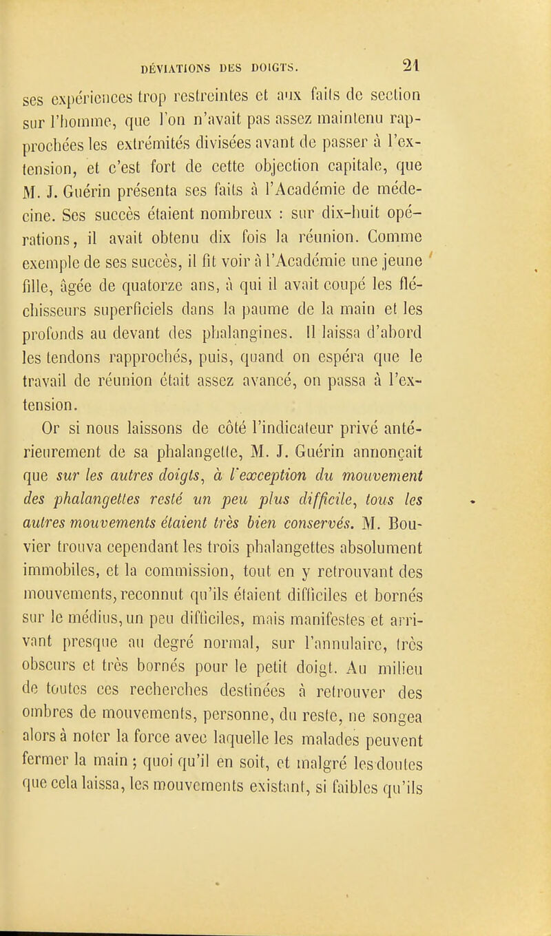 ses expériences trop reslrcintes et ajx fails de section sur riiomme, que l'on n'avait pas assez maintenu rap- prochées les extrémités divisées avant de passer à l'ex- lension, et c'est fort de cette objection capitale, que M. J. Guérin présenta ses faits à l'Académie de méde- cine. Ses succès étaient nombreux : sur dix-lmit opé- rations, il avait obtenu dix fois la réunion. Comme exemple de ses succès, il fit voir à l'Académie une jeune fille, âgée de quatorze ans, ù qui il avait coupé les flé- chisseurs superficiels dans la paume de la main et les profonds au devant des phalangines. Il laissa d'abord les tendons rapprochés, puis, quand on espéra que le travail de réunion était assez avancé, on passa à l'ex- tension. Or si nous laissons de côté l'indicateur privé anté- rieurement de sa phalangelle, M. J. Guérin annonçait que sur les autres doigts^ à l'exception du mouvement des phalangettes resté un peu plus difficile^ tous les autres mouvements étaient très bien conservés. M. Bou- vier trouva cependant les trois phalangettes absolument immobiles, et la commission, tout en y retrouvant des mouvements, reconnut qu'ils étaient difficiles et bornés sur le médius, un peu difficiles, mais manifesfes et arri- vant presque au degré normal, sur l'annulaire, 1res obscurs et très bornés pour le petit doigt. Au milieu de toutes ces recherches destinées à retrouver des ombres de mouvements, personne, du resie, ne songea alors à noter la force avec laquelle les malades peuvent fermer la main ; quoi qu'il en soit, et malgré lesdoutcs que cela laissa, les mouvements existant, si faibles qu'ils