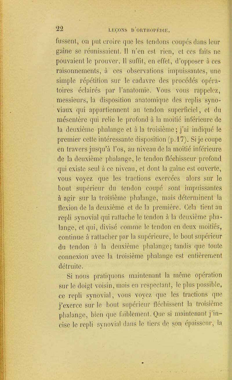 fusscnl, on put croire que les tendons coupés dans leur gaine se réunissaient. Il n'en est rien, et ces laits ne pouvaient le prouver. Il suffit, en effet, d'opposer à ces raisonnements, à ces observations impuissantes, une simple répétition sur le cadavre des procédés opéra- toires éclairés par l'anatomie. Vous vous rappelez, messieurs, la disposition analomiquc des replis syno- viaux qui appartiennent au tendon superficiel, et du mésentère qui relie le profond à la moitié inférieure de la deuxième phalange et à la troisième; j'ai indiqué le premier cette intéressante disposition (p.17). Si je coupe en travers jusqu'à l'os, au niveau de la moitié inférieure de la deuxième phalange, le tendon fléchisseur profond qui existe seul à ce niveau, et dont la gaîne est ouverte, vous voyez que les tractions exercées alors sur le bout supérieur du tendon coupé sont impuissantes à agir sur la troisième phalange, mais déterminent la flexion de la deuxième et de la première. Cela tient au repli synovial qui rattache le tendon à la deuxième pha- lange, et qui, divisé comme le tendon en deux moitiés, continue à rattacher par la supérieure, le bout supérieur du tendon à la deuxième phalange; tandis que toute connexion avec la troisième phalange est entièrement détruite. Si nous pratiquons maintenant la même opération sur le doigt voisin, mais en respectant, le plus possible, ce repli synovial, vous voyez que les tractions que j'exerce sur le bout supérieur fléchissent la troisième phalange, bien que fiiiblement. Que si maintenant j'in- cise le repli synovial dans le tiers de çpn épaisseur, la
