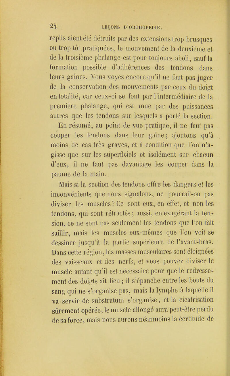 replis aient été détruits par des extensions trop brusques ou trop tôt pratiquées, le mouvement de la deuxième et de la troisième phalange est pour toujours aboli, sauf la formation possible d'adhérences des tendons dans leurs gaines. Vous voyez encore qu'il ne faut pas juger de la conservation des mouvements par ceux du doigt en totalité, car ceux-ci se font par l'intermédiaire de la première phalange, qui est mue par des puissances autres que les tendons sur lesquels a porté la section. En résumé, au point de vue pratique, il ne faut pas couper les tendons dans leur gaine ; ajoutons qu'à moins de cas très graves, et à condition que l'on n'a- gisse que sur les superficiels et isolément sur chacun d'eux, il ne faut pas davantage les couper dans la paume de la main. Mais si la section des tendons offre les dangers et les inconvénients que nous signalons, ne pourrait-on pas diviser les muscles ? Ce sont eux, en effet, et non les tendons, qui sont rétractés; aussi, en exagérant la ten- sion, ce ne sont pas seulement les tendons que l'on fait saillir, mais les muscles eux-mêmes que l'on voit se dessiner jusqu'à la partie supérieure de l'avant-bras. Dans cette région, les masses musculaires sont éloignées des vaisseaux et des nerfs, et vous pouvez diviser le muscle autant qu'il est nécessaire pour que le redresse- ment des doigts ait lieu ; il s'épanche entre les bouts du sang qui ne s'organise pas, mais la lymphe à laquelle il va servir de substratum s'organise, et la cicatrisation sûrement opérée, le muscle allongé aura peut-être perdu de sa force, mais nous aurons néanmoins la certitude de
