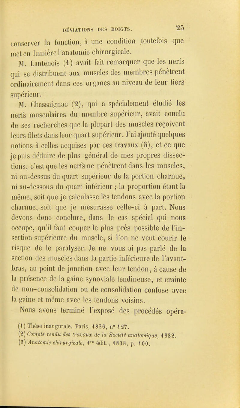 conserver la fonction, à une condition toutefois que met en lumière l'anatomie chirurgicale. M. Lanlenois (1) avait fait remarquer que les nerts qui se distribuent aux muscles des membres pénètrent ordinairement dans ces organes au niveau de leur tiers supérieur. M. Chassaignac (2), qui a spécialement étudié les nerfs musculaires du membre supérieur, avait conclu de ses recherches que la plupart des muscles reçoivent leurs filets dans leur quart supérieur. J'ai ajouté quelques notions à celles acquises par ces travaux (3), et ce que je puis déduire de plus général de mes propres dissec- tions, c'est que les nerfs ne pénètrent dans les muscles, ni au-dessus du quart supérieur de la portion charnue, ni au-dessous du quart inférieur ; la proportion étant la même, soit que je calculasse les tendons avec la portion charnue, soit que je mesurasse celle-ci à part. Nous devons donc conclure, dans le cas spécial qui nous occupe, qu'il faut couper le plus près possible de l'in- sertion supérieure du muscle, si l'on ne veut courir le risque de le paralyser. Je ne vous ai pas parlé de la section des muscles dans la partie inférieure de l'avant- bras, au point de jonction avec leur tendon, à cause de la présence de la gaîne synoviale tendineuse, et crainte de non-consolidation ou de consolidation confuse avec la gaîne et même avec les tendons voisins. Nous avons terminé l'exposé des procédés opéra- (1) Thèse inaugurale. Paris, 1826, n 127. (2) Compte rendu des travaux de la Société analomique, 1 832. {^) Anatomie chirurgicale, 1 édit., 1838, p. 100.