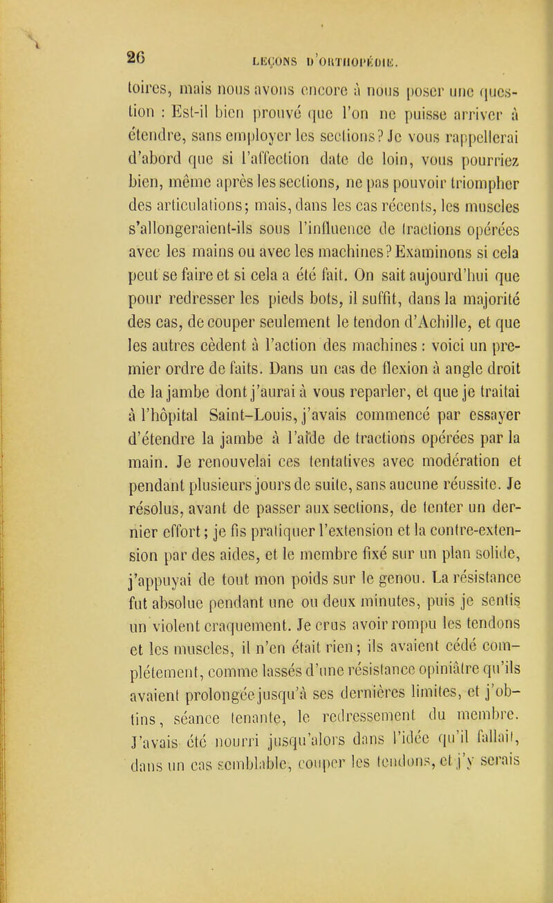 86 LEÇONS U'OIITIIOIMCIJIH. toires, mais nous avons encore à nous poser une ques- tion : Est-il bien prouvé que l'on ne puisse arriver à étendre, sans employer les sections? Je vous rappellerai d'abord que si l'alfection date de loin, vous pourriez bien, même après les sections, ne pas pouvoir triompher des articulations; mais, dans les cas récents, les muscles s'allongeraient-ils sous l'influence de tractions opérées avec les mains ou avec les machines? Examinons si cela peut se faire et si cela a été fait. On sait aujourd'hui que pour redresser les pieds bots, il suffit, dans la majorité des cas, découper seulement le tendon d'Achille, et que les autres cèdent à l'action des machines : voici un pre- mier ordre de faits. Dans un cas de flexion à angle droit de la jambe dont j'aurai à vous reparler, et que je traitai à l'hôpital Saint-Louis, j'avais commencé par essayer d'étendre la jambe à l'afde de tractions opérées par la main. Je renouvelai ces tentatives avec modération et pendant plusieurs jours de suite, sans aucune réussite. Je résolus, avant de passer aux sections, de tenter un der- nier effort ; je fis pratiquer l'extension et la contre-exten- sion par des aides, et le membre fixé sur un plan solide, j'appuyai de tout mon poids sur le genou. La résistance fut absolue pendant une ou deux minutes, puis je sentis un violent craquement. Je crus avoir rompu les tendons et les muscles, il n'en était rien ; ils avaient cédé com- plètement, comme lassés d'une résistance opiniâtre qu'ils avaient prolongéejusqu'à ses dernières limites, et j'ob- tins, séance tenante, le redressement du membre. J'avais été nourri jusqu'alors dans l'idée qu'il fallait, dans un cas Kcmblablc, couper les leiulons, et j'y serais