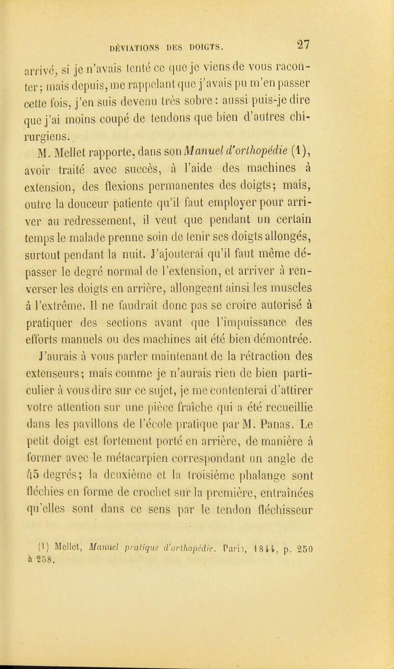 arrivé, si je n'avais lento ce que je viens de vous racon- ter; mais depuis, me rappelant que j'avais pu m'en passer cette fois, j'en suis devenu très sobre : aussi puis-je dire que j'ai moins coupé de tendons que i^ien d'autres chi- rurgiens. . M. Mellet rapporte, dans son Manuel d'orthopédie (1), avoir traité avec succès, à l'aide des machines à extension, des flexions permanentes des doigts; mais, outre la douceur patiente qu'il faut employer pour arri- ver au redressement, il veut que pendant un certain temps le malade prenne soin de tenir ses doigts allongés, surtout pendant la nuit. J'ajouterai qu'il faut même dé- passer le degré normal de l'extension, et arriver à ren- verser les doigts en arrière, allongeant ainsi les muscles à l'extrême. Il ne faudrait donc pas se croire autorisé à pratiquer des sections avant que l'impuissance des efforts manuels ou des machines ait été bien démontrée. J'aurais à vous parler maintenant de la rétraction des extenseurs; mais comme je n'aurais rien de bien parti- culier à vous dire sur ce sujet, je mécontenterai d'attirer votre attention sur une pièce fraîche qui a été recueillie dans les pavillons de l'école jiratique par M. Panas. Le petit doigt est fortement porté en arrière, de manière à former avec le métacarpien correspondant un angle de /|5 degrés; la deuxième et la troisième phalange sont fléchies en forme de crochet sur la première, entraînées qu'elles sont dans ce sens par le tendon fléchisseur (1) MelIct, Manuel pruliquo crorlliopédie. Pariî, 1 844, p. 250 à 2o8.