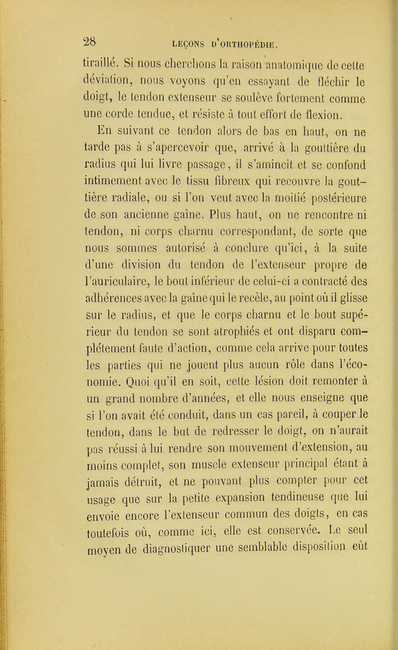 tiraillé. Si nous cherclions la raison anatomiqiic de cette déviation, nous voyons qu'en essayant de lïécliir le doigt, le tendon extenseur se soulève fortement comme une corde tendue, et résiste à tout effort de flexion. En suivant ce tendon alors de bas en haut, on ne tarde pas à s'apercevoir que, arrivé à la gouttière du radius qui lui livre passage, il s'amincit et se confond intimement avec le tissu fibreux qui recouvre la gout- tière radiale, ou si l'on veut avec la moitié postérieure de son ancienne gaine. Plus haut, on ne rencontre ni tendon, ni corps ch;)rnu correspondant, de sorte que nous sommes autorisé à conclure qu'ici, à la suite d'une division du tendon de l'extenseur propre de l'auriculaire, le bout inférieur de celui-ci a contracté des adhérences avec la gaine qui le recèle, au point où il glisse sur le radius, et que le corps charnu et le bout supé- rieur du tendon se sont atrophiés et ont disparu com- plètement faute d'action, comme cela arrive pour toutes les parties qui ne jouent plus aucun rôle dans l'éco- nomie. Quoi qu'il en soit, cette lésion doit remonter à un grand nombre d'années, et elle nous enseigne que si l'on avait été conduit, dans un cas pareil, à couper le tendon, dans le but de redresser le doigt, on n'aurait pas réussi à lui rendre son mouvement d'extension, au moins complet, son muscle extenseur principal étant à jamais détruit, et ne pouvant plus compter pour cet usage que sur la petite expansion tendineuse que lui envoie encore l'extenseur commun des doigts, en cas toutefois où, comme ici, elle est conservée. Le seul moyen de diagnostiquer une semblable disposition eût