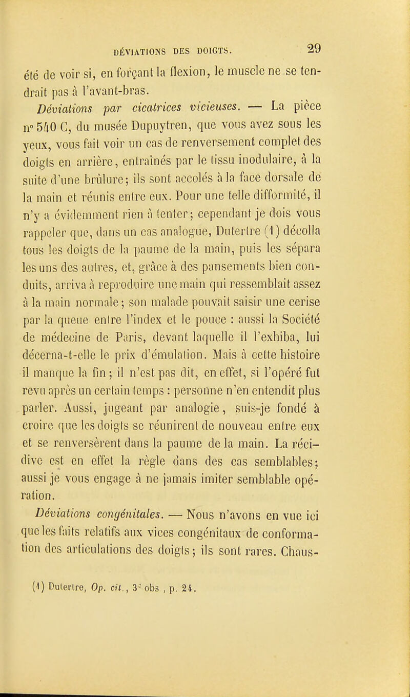 été de voir si, en forçant la flexion, le muscle ne se ten- drait pas à l'avant-bras. Déviations par cicatrices vicieuses. — La pièce n 540 C, du musée Dupuytren, que vous avez sous les yeux, vous fait voir un cas de renversement complet des doigts en arrière, entraînés par le tissu inodulaire, à la suite d'une brûlure; ils sont accolés à la face dorsale de la main et réunis entre eux. Pour une telle difformité, il n'y a évidemment rien à tenter; cependant je dois vous rappeler que, dans un cas analogue, Duterire (1) décolla tous les doigts de la paume de la main, puis les sépara les uns des autres, et, grâce à des pansements bien con- duits, arriva à reproduire une main qui ressemblait assez à la main normale ; son malade pouvait saisir une cerise par la queue entre l'index et le pouce : aussi la Société de médecine de Paris, devant laquelle il l'exhiba, lui décerna-t-elle le prix d'émulation. Mais à cette histoire il manque la fin ; il n'est pas dit, en effet, si l'opéré fut revu après un certain temps : personne n'en entendit plus parler. Aussi, jugeant par analogie, suis-je fondé à croire que les doigts se réunirent de nouveau entre eux et se renversèrent dans la paume de la main. La réci- dive est en effet la règle dans des cas semblables; aussi je vous engage à ne jamais imiter semblable opé- ration. Déviations congénitales. — Nous n'avons en vue ici que les faits relatifs aux vices congénitaux de conforma- tion des articulations des doigis; ils sont rares. Chaus- (1) Dulertre, Op. cit., V obs , p. 24.