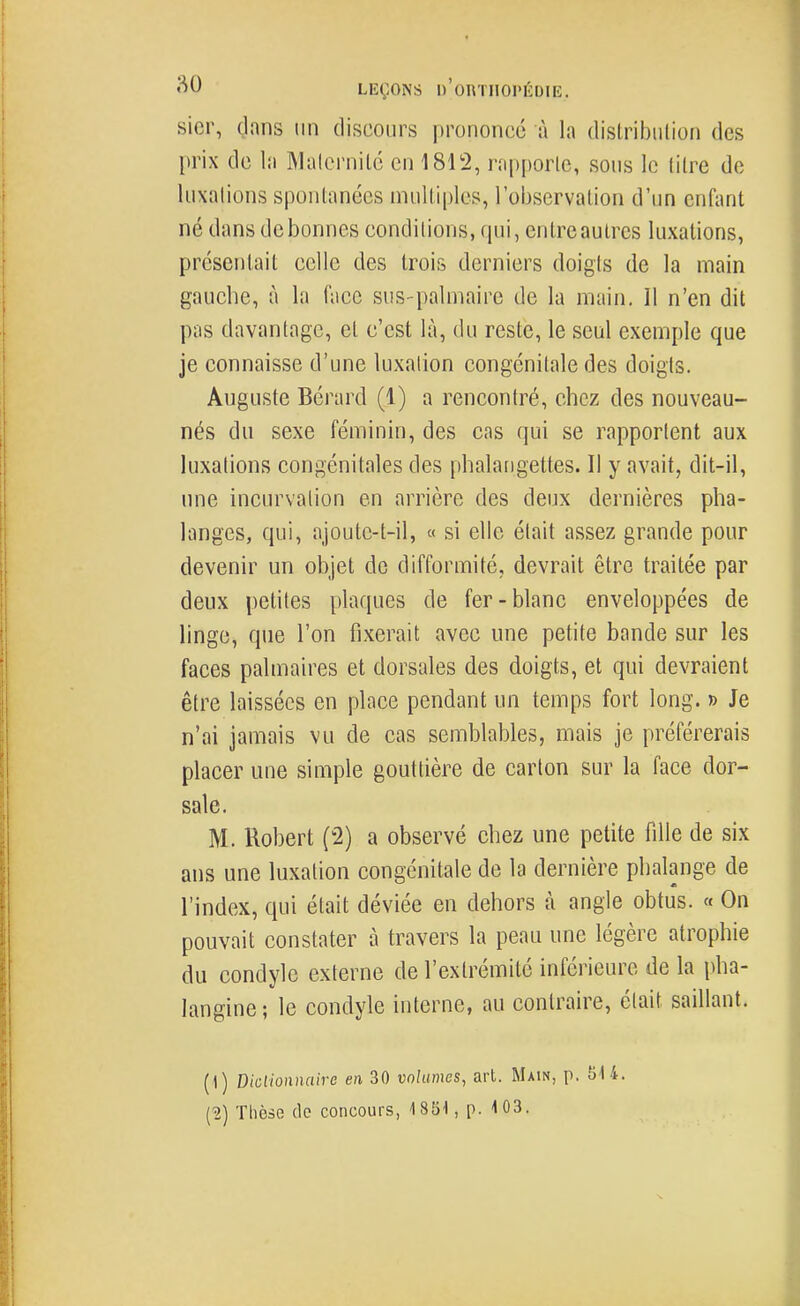 sicr, dans un discours prononce à la dislribiilion des prix de la Malcrnilc en 1812, rapporte, sons le titre de luxations spontanées multiples, l'observation d'un enfant né dans de bonnes conditions, (pii, entreaulres luxations, présentait celle des trois derniers doigts de la main gauche, à la face sus-palmaire de la main. Il n'en dit pas davantage, et c'est là, du reste, le seul exemple que je connaisse d'une luxation congénitale des doigts. Auguste Bérard (1) a rencontré, chez des nouveau- nés du sexe féminin, des cas qui se rapportent aux luxations congénitales des phalangettes. Il y avait, dit-il, une incurvation en arrière des deux dernières pha- langes, qui, ajoute-t-il, « si elle était assez grande pour devenir un objet de difformité, devrait être traitée par deux petites plaques de fer-blanc enveloppées de linge, que l'on fixerait avec une petite bande sur les faces palmaires et dorsales des doigts, et qui devraient être laissées en place pendant un temps fort long. » Je n'ai jamais vu de cas semblables, mais je préférerais placer une simple gouttière de carton sur la face dor- sale. M. Robert (2) a observé chez une petite fille de six ans une luxation congénitale de la dernière phalange de l'index, qui était déviée en dehors à angle obtus. « On pouvait constater à travers la peau une légère atrophie du condyle externe de l'extrémité inférieure de la pha- langine; le condyle interne, au contraire, était saillant. (1) Dictionnaire en 30 volumes, art. Main, p. 514.