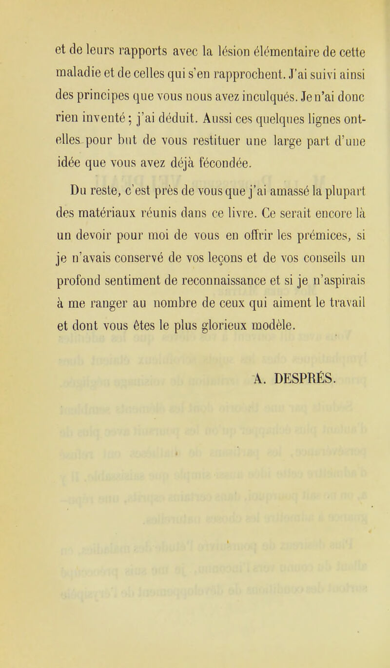 et de leurs rapports avec la lésion élémentaire de cette maladie et de celles qui s'en rapprochent. J'ai suivi ainsi des principes que vous nous avez inculqués. Je n'ai donc rien inventé ; j'ai déduit. Aussi ces quelques lignes ont- elles-pour but de vous restituer une large part d'une idée que vous avez déjà fécondée. Du reste, c'est près de vous que j'ai amassé la plupart des matériaux réunis dans ce livre. Ce serait encore là un devoir pour moi de vous en offrir les prémices, si je n'avais conservé de vos leçons et de vos conseils un profond sentiment de reconnaissance et si je n'aspirais à me ranger au nombre de ceux qui aiment le travail et dont vous êtes le plus glorieux modèle. A. DESPRÉS.