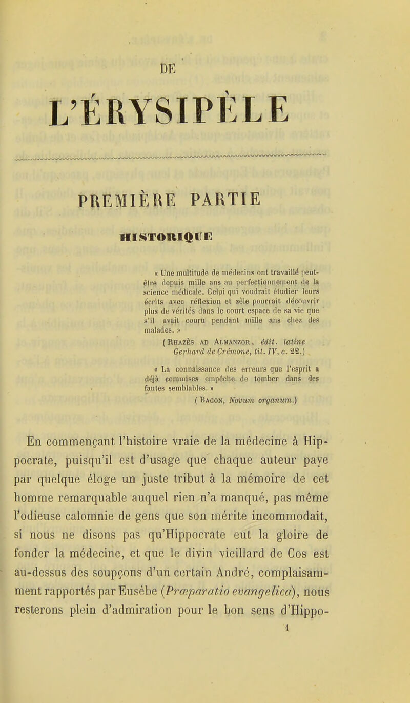 DE L'ÉRYSIPÈLE PREMIÈRE PARTIE « Une inuUiludc de mcilecins ont travaillé peiit- êlra depuis mille ans au perfectionnement de la science médicale. Celui qui voudrait étudier leurs écrits avec réHexion et zèle pourrait découvrir plus de vérités dans le court espace de sa vie que s'il avajl couru pendant mille ans chez des malades. » (Rhazès ad Almanzor, édit. latine Gerhard de Crémone, lit. IV, c. 22.) « La connaissance des erreurs que l'esprit a déjà comniises empcclie de tomber dans des fautes semblables. » ( Bacon, Novum organiim.) En commençant l'histoire vraie de la médecine à Hip- pocrate, puisqu'il est d'usage que chaque auteur paye par quelque éloge un juste tribut à la mémoire de cet homme remarquable auquel rien n'a manqué, pas même l'odieuse calomnie de gens que son mérite incommodait, si nous ne disons pas qu'Hippocrate eut la gloire de fonder la médecine, et que le divin vieillard de Cos est au-dessus des soupçons d'un certain André, complaisam- ment rapportés par Eusébe {Prœparatio evangelica), nous resterons plein d'admiration pour le bon sens d'Iiippo-
