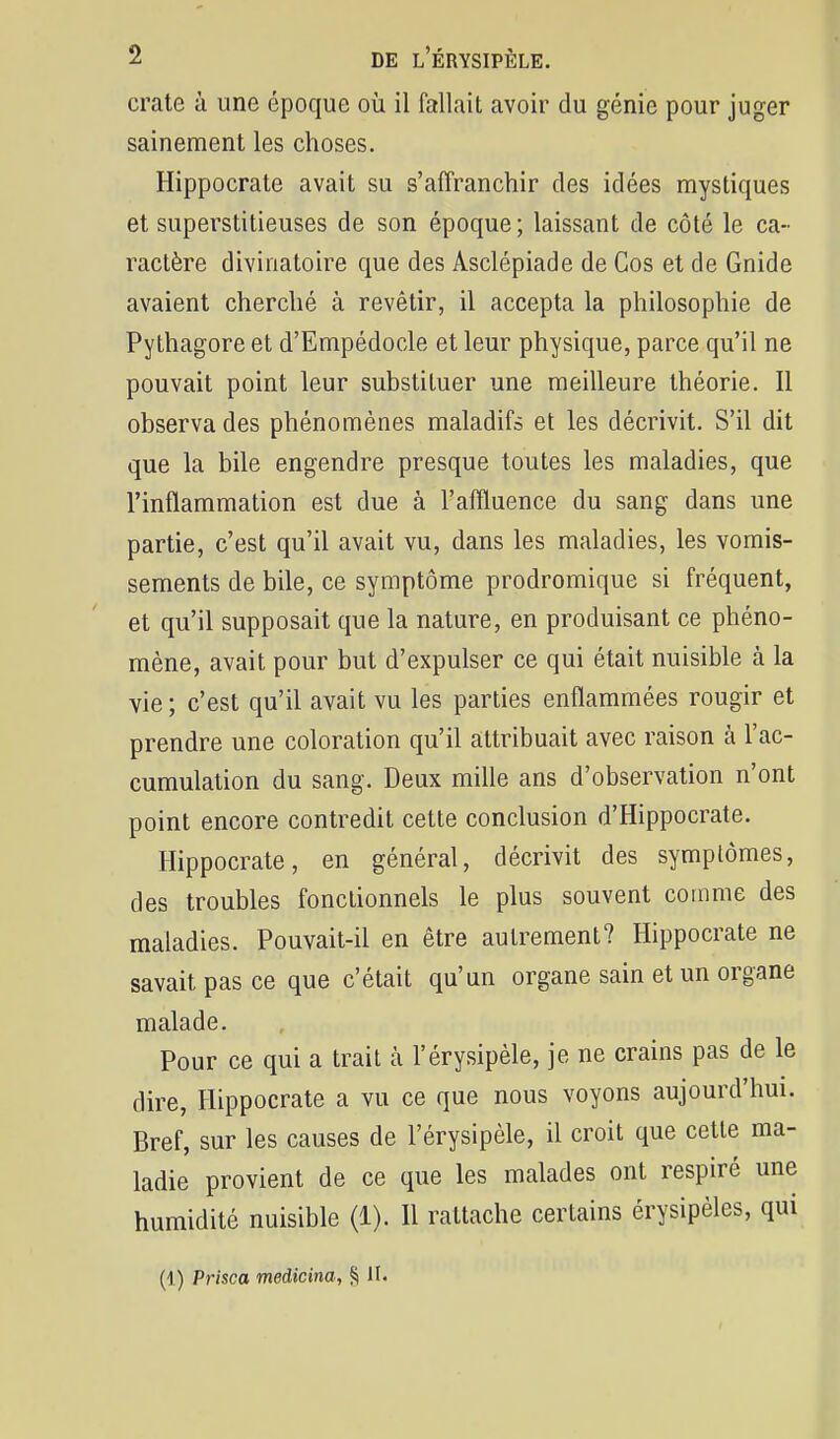 crate à une époque où il fallait avoir du génie pour juger sainement les choses. Hippocrate avait su s'aiïranchir des idées mystiques et superstitieuses de son époque; laissant de côté le ca- ractère divinatoire que des Asclépiade de Cos et de Gnide avaient cherché à revêtir, il accepta la philosophie de Pythagore et d'Empédocle et leur physique, parce qu'il ne pouvait point leur substituer une meilleure théorie. 11 observa des phénomènes maladifs et les décrivit. S'il dit que la bile engendre presque toutes les maladies, que l'inflammation est due à l'affluence du sang dans une partie, c'est qu'il avait vu, dans les maladies, les vomis- sements de bile, ce symptôme prodromique si fréquent, et qu'il supposait que la nature, en produisant ce phéno- mène, avait pour but d'expulser ce qui était nuisible à la vie ; c'est qu'il avait vu les parties enflammées rougir et prendre une coloration qu'il attribuait avec raison à l'ac- cumulation du sang. Deux mille ans d'observation n'ont point encore contredit cette conclusion d'Hippocrate. Hippocrate, en général, décrivit des symptômes, des troubles fonctionnels le plus souvent couime des maladies. Pouvait-il en être autrement? Hippocrate ne savait pas ce que c'était qu'un organe sain et un organe malade. Pour ce qui a trait à l'érysipèle, je ne crains pas de le dire, Hippocrate a vu ce que nous voyons aujourd'hui. Bref, sur les causes de l'érysipèle, il croit que cette ma- ladie provient de ce que les malades ont respiré une humidité nuisible (1). Il rattache certains érysipèles, qui (1) Prisca medicina, § II.