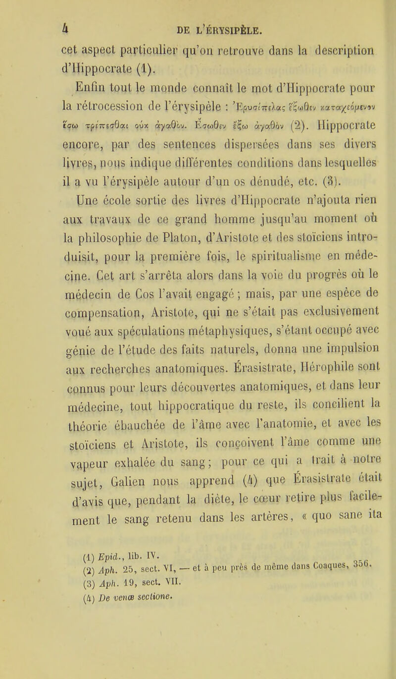 cet aspect particulier qu'on retrouve dans la description d'IIippocrate (1), Enfin tout le monde connaît le mot d'IIippocrate pour la rétrocession de l'érysipèle : 'KpuaiTreXa; tÇ'jQtv y.ara;(£(3)jiev9v tç{<) Tpf7î-6<T9at oûx ôfyaQ'ov. Ecm9sv é'^co àyaôov (2). HippOCrate encore, par des sentences dispersées dans ses divers livres, pous indique différentes conditions dans lesquelles il a vu l'érysipèle autour d'un os dénudé, etc. (3). Une école sortie des livres d'Hippocrate n'ajouta rien aux trfivaux de ce grand homme jusqu'au moment où la philosophie de Platon, d'Aristote et des stoïciens intro- duisit, pour la première fois, le spiritualisme en méde- cine. Cet art s'arrêta alors dans la voie du progrès où le médecin de Cos l'avait engagé ; mais, par une espèce de compensation, Aristote, qui ne s'était pas exclusivement voué aux spéculations métaphysiques, s'étant occupé avec génie de l'étude des faits naturels, donna une impulsion aux recherches anatomiques. Érasistrate, Hérophile sont connus pour leurs découvertes anatomiques, et dans leur médecine, tout hippocratique du reste, ils concihent la théorie éhauchée de l'àme avec l'anatoraie, et avec les stoïciens et Aristote, ils conçoivent l'âme comme une vapeur exhalée du sang; pour ce qui a trait à notre sujet, Galien nous apprend (/i) que Érasistrate était d'avis que, pendant la diète, le cœur retire plus facile- ment le sang retenu dans les artères, « quo sane ila (1) Epid., lib. IV. (2) Aph. 25, sect. VI, — et à peu près de même dans Coaques, (3) Aph. 19, sect. VII. [Il) De venœ seclione.