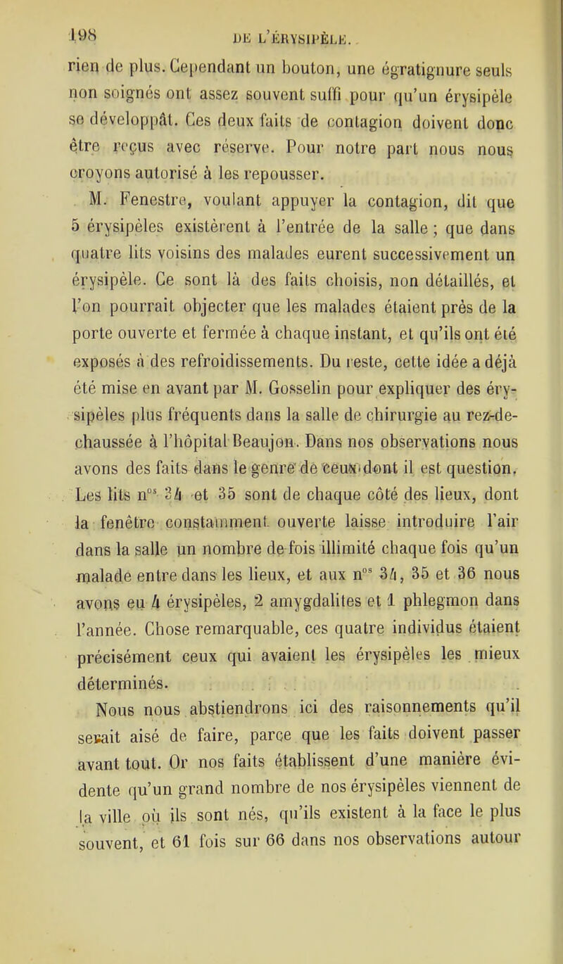 rien de plus. Cependant un bouton, une égratignure seuls non soignés ont assez souvent sui'fi pour qu'un érysipèle se développât. Ces deux faits de contagion doivent donc qtre reçus avec réserve'. Pour notre part nous nous croyons autorisé à les repousser. M. Fenestre, voulant appuyer la contagion, dit que 5 érysipèles existèrent à l'entrée de la salle ; que dans quatre lits voisins des malades eurent successivement un érysipèle. Ce sont là des faits choisis, non détaillés, et l'on pourrait objecter que les malades étaient près de la porte ouverte et fermée à chaque instant, et qu'ils ont été exposés à des refroidissements. Du reste, celte idée a déjà été mise en avant par M. Gosselin pour exphquer des éry- sipèles plus fréquents dans la salle de chirurgie au rez-de- chaussée à l'hôpital Beaujon. Dans nos observations nous avons des faits dans le genre de ïeus-d^nt il est question. Les litis n 2li et 35 sont de chaque côté des lieux, dont la fenêtre constamment ouverte laisse introduire l'air dans la salle un nombre de fois illimité chaque fois qu'un njalade entre dans les heux, et aux n' Si, 35 et 36 nous avons eu A érysipèles, 2 amygdahtes et 1 phlegmon dans l'année. Chose remarquable, ces quatre individus étaient précisément ceux qui avaient les érysipèles les mieux déterminés. Nous nous abstiençirons ici des raisonnements qu'il sesait aisé de faire, parce que les faits doivent passer avant tout. Or nos faits étabUssent d'une manière évi- dente qu'un grand nombre de nos érysipèles viennent de la ville où ils sont nés, qu'ils existent à la face le plus souvent, et 61 fois sur 66 dans nos observations autour