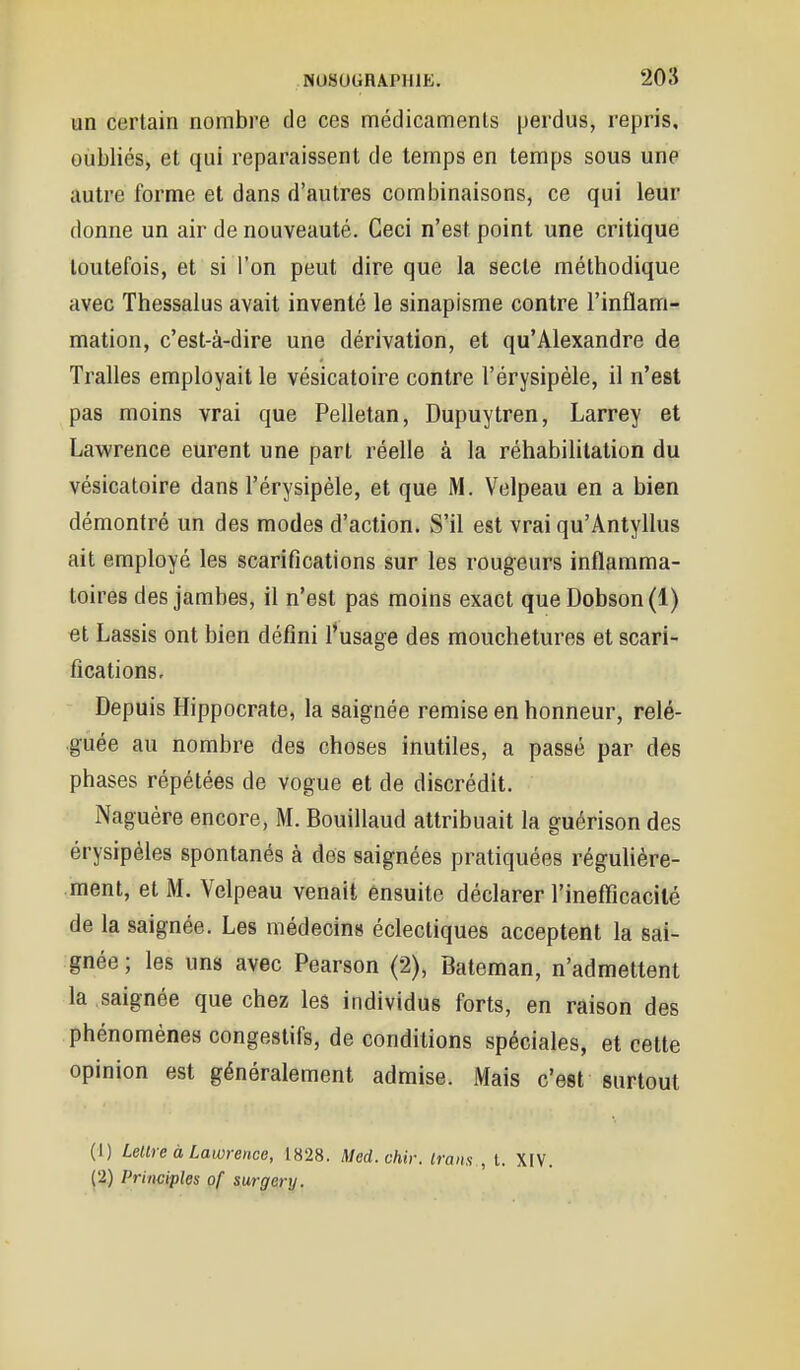 un certain nombre, de ces médicaments perdus, repris, oubliés, et qui reparaissent de temps en temps sous une autre forme et dans d'autres combinaisons, ce qui leur donne un air de nouveauté. Ceci n'est point une critique toutefois, et si l'on peut dire que la secte méthodique avec Thessalus avait inventé le sinapisme contre l'inflam- mation, c'est-à-dire une dérivation, et qu'Alexandre de Tralles employait le vésicatoire contre l'érysipèle, il n'est pas moins vrai que Pelletan, Dupuytren, Larrey et Lawrence eurent une part réelle à la réhabilitation du vésicatoire dans l'érysipèle, et que M. Velpeau en a bien démontré un des modes d'action. S'il est vrai qu'Anlyllus ait employé les scarifications sur les rougeurs inflamma- toires des jambes, il n'est pas moins exact que Dobson(l) et Lassis ont bien défini l*usage des mouchetures et scari- fications. Depuis Hippocrate, la saignée remise en honneur, relé- guée au nombre des choses inutiles, a passé par des phases répétées de vogue et de discrédit. Naguère encore, M. Bouillaud attribuait la guérison des érysipèles spontanés à des saignées pratiquées régulière- ment, et M. Velpeau venait ensuite déclarer l'inefficacité de la saignée. Les médecins éclectiques acceptent la sai- gnée; les uns avec Pearson (2), Bateman, n'admettent la saignée que chez les individus forts, en raison des phénomènes congestifs, de conditions spéciales, et cette opinion est généralement admise. Mais c'est surtout (1) Leure à Lawrence, 1828. Med.chir. Irans , t. XIV. (2) Prinviples of surgcry.