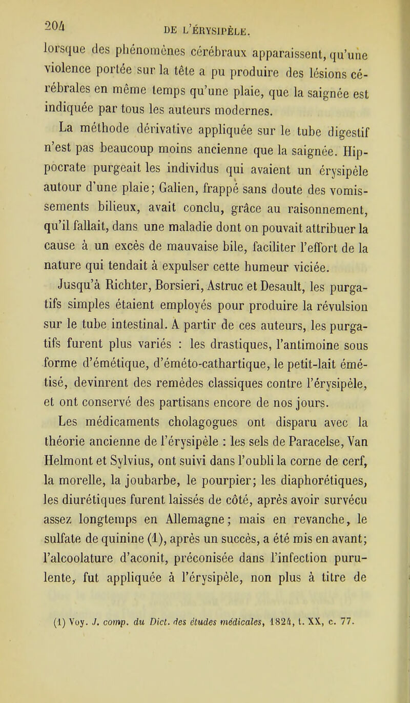 lorsque des phénomènes cérébraux apparaissent, qu'une violence portée sur la tête a pu produire des lésions cé- rébrales en même temps qu'une plaie, que la saignée est indiquée par tous les auteurs modernes. La méthode dérivative apphquée sur le tube digestif n'est pas beaucoup moins ancienne que la saignée. Hip- pocrate purgeait les individus qui avaient un érysipéle autour d'une plaie; Galien, frappé sans doute des vomis- sements bilieux, avait conclu, grâce au raisonnement, qu'il fallait, dans une maladie dont on pouvait attribuer la cause à un excès de mauvaise bile, faciliter l'effort de la nature qui tendait à expulser cette humeur viciée. Jusqu'à Richter, Borsieri, Astruc et Desault, les purga- tifs simples étaient employés pour produire la révulsion sur le tube intestinal. A partir de ces auteurs, les purga- tifs furent plus variés : les drastiques, l'antimoine sous forme d'émétique, d'éméto-cathartique, le petit-lait émé- tisé, devinrent des remèdes classiques contre l'érysipèle, et ont conservé des partisans encore de nos jours. Les médicaments cholagogues ont disparu avec la théorie ancienne de l'érysipèle : les sels de Paracelse, Van Helmont et Sylvius, ont suivi dans l'oubli la corne de cerf, la morelle, la joubarbe, le pourpier; les diaphorétiques, les diurétiques furent laissés de côté, après avoir survécu assez longtemps en Allemagne ; mais en revanche, le sulfate de quinine (1), après un succès, a été mis en avant; l'alcoolature d'aconit, préconisée dans l'infection puru- lente, fut appliquée à l'érysipèle, non plus à titre de (1) Voy. J. comp. du Dict. fies études médicales, 1824, l. XX, c. 77.