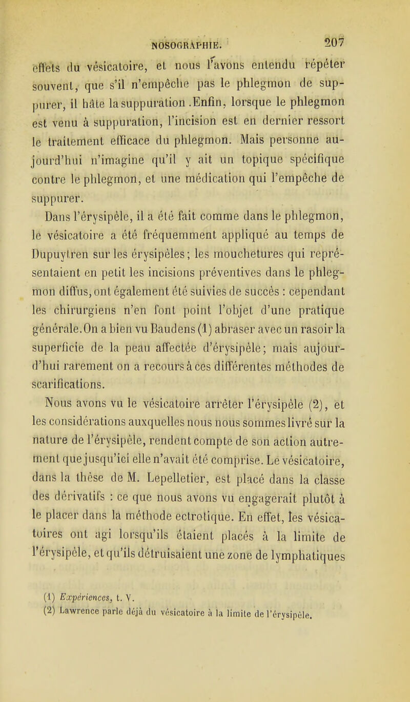 NOSOr.R\PHIE. ^07 effets du vésicaloire, et nous [''avons entendu répéter souvent, que s'il n'empêche pas le phlegmon de sup- purer, il hâte la suppuration .Enfin, lorsque le phlegmon est venu à suppuration, l'incision est en dernier ressort le traitement efficace du phlegmon. Mais personne au- jourd'hui n'imagine qu'il y ait un topique spécifique contre le phlegmon, et une médication qui l'empêche de suppurer. Dans l'érysipéle, il a été fait comme dans le phlegmon, le vésicatoire a été fréquemment appliqué au temps de Dupuyl.ren sur les érysipèles ; les mouchetures qui repré- sentaient en petit les incisions préventives dans le phleg- mon diffus, ont également été suivies de succès : cependant les chirurgiens n'en font point l'objet d'une pratique générale.On a bien vu Baudens (1) abraser avec un rasoir la superficie de la peau affectée d'érysipéle; mais aujour- d'hui rarement on a recours à ces différentes méthodes de scarifications. Nous avons vu le vésicatoire arrêter l'érysipéle (2), et les considérations auxquelles nous nous sommes livré sur la nature de l'érysipéle, rendent compte de son action autre- ment que jusqu'ici elle n'avait été comprise. Le vésicatoire, dans la thèse de M. Lepelletier, est placé dans la classe des dérivatifs : ce que nous avons vu engagerait plutôt à le placer dans la méthode ectroliqUe. En effet, les vésica- tuires ont agi lorsqu'ils étaient placés à la limite de l'érysipéle, et qu'ils détruisaient une zone de lymphatiques (1) Expériences, t. V.