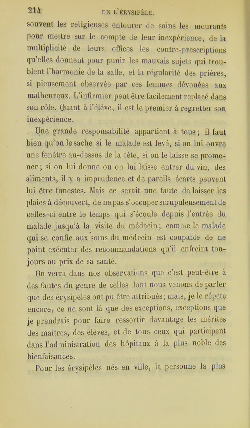 souvent les religieuses entourer de soins les mourants pour mettre sur le compte de leur inexpérience, de la multiplicité de leurs offices les contre-prescriptions qu'elles donnent pour punir les mauvais sujels qui trou- blent l'harmonie de la salle, et la régularité des prières, si pieusement observée par ces femmes dévouées aux malheureux. L'infirmier peut être facilement replacé dans son rôle. Quant à l'élève, il est le premier à regretter son inexpérience. Une grande responsabilité appartient à tous ; il faut bien qu'on le sache si le malade est levé, si on lui ouvre une fenêtre au-dessus de la tête, si on le laisse se prome- ner; si on lui donne ou on lui laisse entrer du vin, des ahments, il y a imprudence et de pareils écarts peuvent lui être funestes. Mais ce serait une faute de laisser les plaies à découvert, de ne pas s'occuper scrupuleusement de celles-ci entre le temps qui s'écoule depuis l'entrée du malade jusqu'à la visite du médecin; comme le malade qui se confie aux soins du médecin est coupable de ne point exécuter des recommandations qu'il enfreint tou- jours au prix de sa santé. On verra dans nos observati(jns que c'est peut-être à des fautes du genre de celles dont nous venons de parler que des érysipèles ont pu être attribués; mais, je le répète encore, ce ne sont là que des exceptions, exceptions que je prendrais pour faire ressortir davantage les mérites des maîtres, des élèves, et de tous ceux qui participent dans l'administration des hôpitaux à la plus noble des bienfaisances. Pour les érysipèles nés en ville, la personne la plus