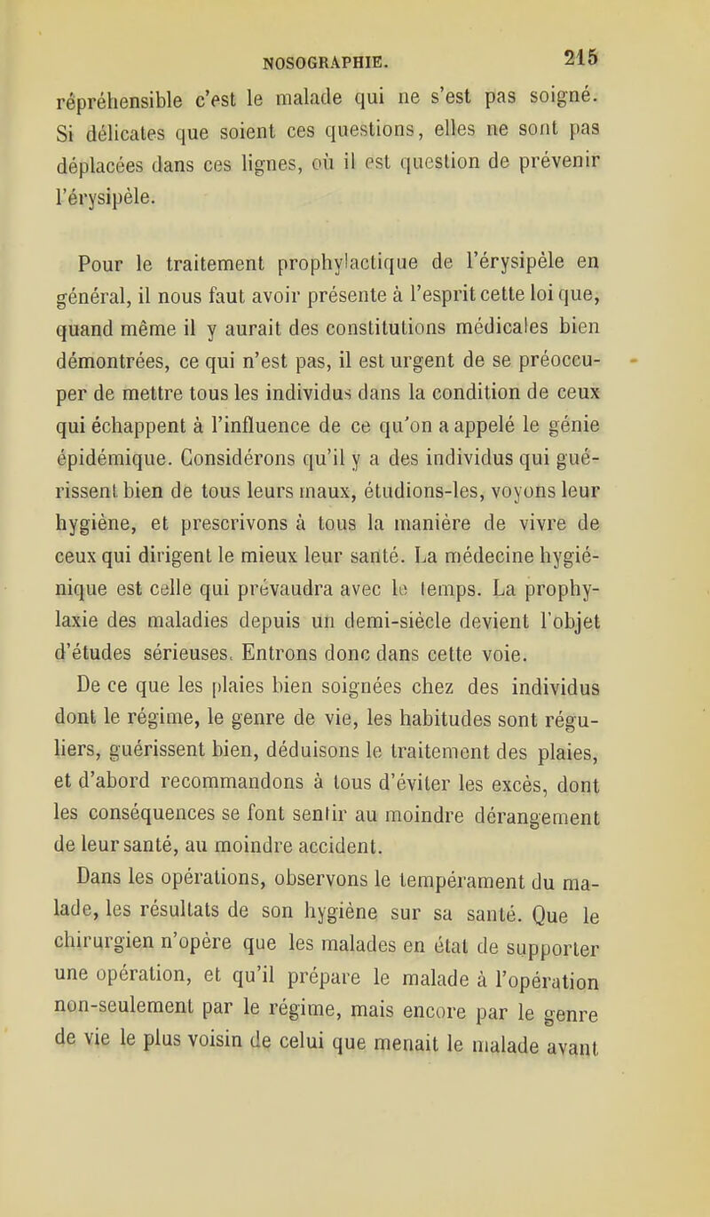 rêpréhensible c'est le malade qui ne s'est pas soigné. Si délicates que soient ces questions, elles ne sont pas déplacées dans ces lignes, où il est question de prévenir l'érysipèle. Pour le traitement prophylactique de l'érysipèle en général, il nous faut avoir présente à l'esprit cette loi que, quand même il y aurait des constitutions médicales bien démontrées, ce qui n'est pas, il est urgent de se préoccu- per de mettre tous les individus dans la condition de ceux qui échappent à l'influence de ce qu'on a appelé le génie épidémique. Considérons qu'il y a des individus qui gué- rissent bien de tous leurs maux, étudions-les, voyons leur hygiène, et prescrivons à tous la manière de vivre de ceux qui dirigent le mieux leur santé. La médecine hygié- nique est celle qui prévaudra avec le lenips. La prophy- laxie des maladies depuis un demi-siècle devient l'objet d'études sérieuses. Entrons donc dans cette voie. De ce que les plaies bien soignées chez des individus dont le régime, le genre de vie, les habitudes sont régu- liers, guérissent bien, déduisons le traitement des plaies, et d'abord recommandons à tous d'éviter les excès, dont les conséquences se font sentir au moindre dérangement de leur santé, au moindre accident. Dans les opérations, observons le tempérament du ma- lade, les résultats de son hygiène sur sa santé. Que le chirurgien n'opère que les malades en état de supporter une opération, et qu'il prépare le malade à l'opération non-seulement par le régime, mais encore par le genre de vie le plus voisin dç celui que menait le malade avant
