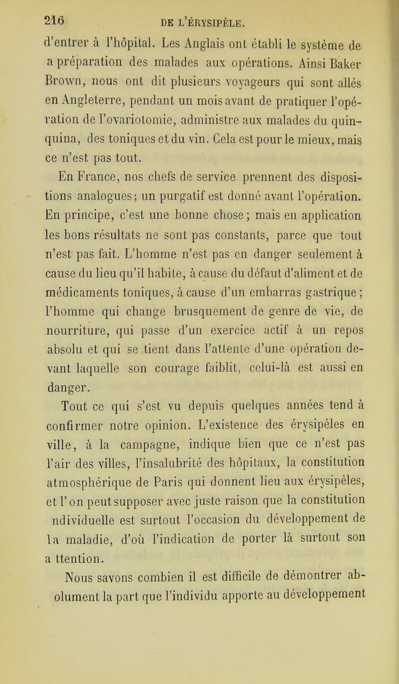 d'entrer à l'hôpital. Les Anglais ont établi le système de a préparation des malades aux opérations. Ainsi Baker Brown, nous ont dit plusieurs voyageurs qui sont allés en Angleterre, pendant un mois avant de pratiquer l'opé- ration de l'ovariotomie, administre aux malades du quin- quina, des toniques et du vin. Cela est pour le mieux, mais ce n'est pas tout. En France, nos chefs de service prennent des disposi- tions analogues; un purgatif est donné avant l'opération. En principe, c'est une bonne chose ; mais en application les bons résultats ne sont pas constants, parce que tout n'est pas fait. L'homme n'est pas en danger seulement à cause du lieu qu'il habile, à cause du défaut d'aliment et de médicaments toniques, à cause d'un embarras gastrique; l'homme qui change brusquement de genre de vie, de nourriture, qui passe d'un exercice actif cà un repos absolu et qui se tient dans l'attente d'une opération de- vant laquelle son courage faiblit, celui-là est aussi en danger. Tout ce qui s'est vu depuis quelques années tend à confirmer notre opinion. L'existence des érysipèles en ville, à la campagne, indique bien que ce n'est pas l'air des villes, l'insalubrité des hôpitaux, la constitution atmosphérique de Paris qui donnent lieu aux érysipèles, et l'on peut supposer avec juste raison que la constitution ndividuelle est surtout l'occasion du développement de la maladie, d'où l'indication de porter là surtout son a ttenlion. Nous savons combien il est difficile de démontrer ab- olument la part que l'individu apporte au développement