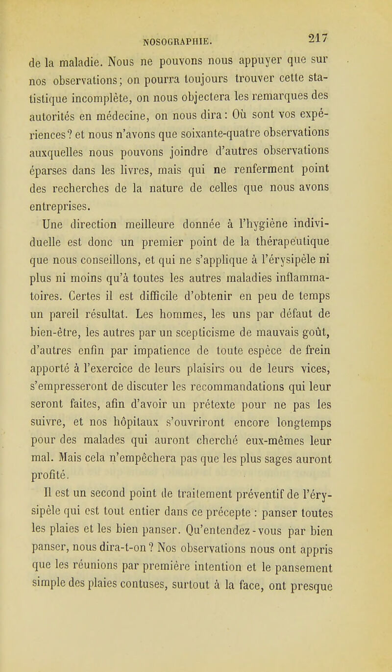 de la maladie. Nous ne pouvons nous appuyer que sur nos observations; on pourra toujours trouver cette sta- tistique incomplète, on nous objectera les remarques des autorités en médecine, on nous dira: Où sont vos expé- riences? et nous n'avons que soixante-quatre observations auxquelles nous pouvons joindre d'autres observations éparses dans les livres, mais qui ne renferment point des recherches de la nature de celles que nous avons entreprises. Une direction meilleure donnée à l'hygiène indivi- duelle est donc un premier point de la thérapeutique que nous conseillons, et qui ne s'apphque à l'érysipèle ni plus ni moins qu'à toutes les autres maladies inflamma- toires. Certes il est difficile d'obtenir en peu de temps un pareil résultat. Les hommes, les uns par défaut de bien-être, les autres par un scepticisme de mauvais goût, d'autres enfin par impatience de toute espèce de frein apporté à l'exercice de leurs plaisirs ou de leurs vices, s'empresseront de discuter les recommandations qui leur seront faites, afin d'avoir un prétexte pour ne pas les suivre, et nos hôpitaux s'ouvriront encore longtemps pour des malades qui auront cherché eux-mêmes leur mal. Mais cela n'empêchera pas que les plus sages auront profité. Il est un second point de traitement préventif de l'éry- sipèle qui est tout entier dans ce précepte : panser toutes les plaies et les bien panser. Qu'entendez-vous par bien panser, nous dira-t-on ? Nos observations nous ont appris que les réunions par première intention et le pansement simple des plaies contuses, surtout à la face, ont presque