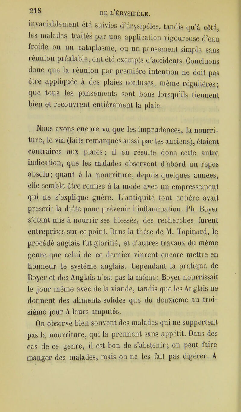 invariablemenl été suivies d'érysipèles, tandis qu'à côté, les malades traités par une application rigoureuse d'eau froide ou un cataplasme, ou un pansement simple sans réunion préalable, ont été exempts d'accidents. Concluons donc que la réunion par première intention ne doit pas être appliquée à des plaies contuses, même régulières; que tous les pansements sont bons lorsqu'ils tiennent bien et recouvrent entièrement la plaie. Nous avons encore vu que les imprudences, la nourri- ture, le vin (faits remarqués aussi par les anciens), étaient contraires aux plaies; il en résulte donc cette autre indication, que les malades observent d'abord un repos absolu; quant à la nourriture, depuis quelques années, elle semble être remise à la mode avec un empressement qui ne s'explique guère. L'antiquité tout entière avait prescrit la diète pour prévenir l'inflammation. Ph. Boyer s'étant mis à nourrir ses blessés, des recherches furent entreprises sur ce point. Dans la thèse de M- Topinard, le procédé anglais fut glorifié, et d'autres travaux du même genre que celui de ce dernier vinrent encore mettre en honneur le système anglais. Cependant la pratique de Boyer et des Anglais n'est pas la même; Boyer nourrissait le jour même avec de la viande, tandis que les Anglais ne donnent des aliments solides que du deuxième au troi- sième jour à leurs amputés. On observe bien souvent des malades qui ne supportent pas la nourriture, qui la prennent sans appétit. Dans des cas de ce genre, il est bon de s'abstenir; on peut faire manger des malades, mais on ne les fait pas digérer. A