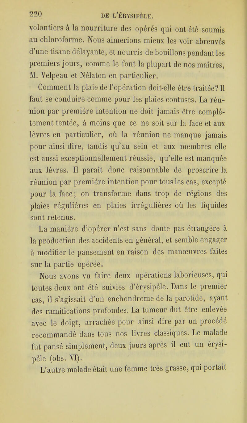 volontiers k la nourriture des opérés qui ont été soumis au chloroforme. Nous aimerions mieux les voir abreuvés d'une tisane délayante, et nourris de bouillons pendant les premiers jours, comme le font la plupart de nos maîtres, M. Velpeau et Nélaton en particulier. Comment la plaie de l'opération doit-elle être traitée? Il faut se conduire comme pour les plaies contuses. La réu- nion par première intention ne doit jamais être complè- tement tentée, à moins que ce ne soit sur la face et aux lèvres en particulier, oîi la réunion ne manque jamais pour ainsi dire, tandis qu'au sein et aux membres elle est aussi exceptionnellement réussie, qu'elle est manquée aux lèvres. Il paraît donc raisonnable de proscrire la réunion par première intention pour tous les cas, excepté pour la face ; on transforme dans trop de régions des plaies régulières en plaies irrégulières où les liquides sont retenus. La manière d'opérer n'est sans doute pas étrangère à la production des accidents en général, et semble engager à modifier le pansement en raison des manœuvres faites sur la partie opérée. Nous avons vu faire deux opérations laborieuses, qui toutes deux ont été suivies d'érysipèle. Dans le premier cas, il s'agissait d'un enchondrome de la parotide, ayant des ramifications profondes. La tumeur dut être enlevée avec le doigt, arrachée pour ainsi dire par un procédé recommandé dans tous nos livres classiques. Le malade fut pansé simplement, deux jours après il eut un érysi- pèle (obs. VI). L'autre malade était une femme très grasse, qui portait