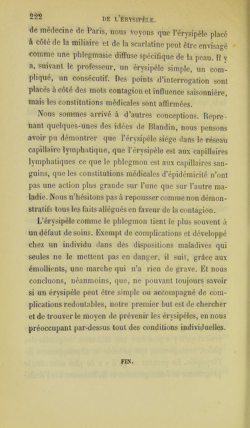 de médecine de Paris, nous voyons que l'érysipèle placé à côlé de la miliaire et de la scarlatine peut être envisagé comme une phlegmasie diffuse spécifique de la peau. Il y a, suivant le professeur, un érysipèle simple, un com- pliqué, un consécutif. Des points d'interrogation sont placés à côté des mots contagion et influence saisonnière, mais les constitutions médicales sont affirmées. Nous sommes arrivé à d'autres conceptions. Repre- nant quelques-unes des idées de Blandin, nous pensons avoir pu démontrer que l'érysipèle siège dans le réseau capiliaire lymphatique, que l'érysipèle est aux capillaires lymphatiques ce que le phlegmon est aux capillaires san- guins, que les constitutions médicales d'épidémicité n'ont pas une action plus grande sur l'une que sur l'autre ma- ladie. Nous n'hésitons pas à repousser comme non démon- stratifs tous les faits allégués en faveur de la contagion. L'érysipèle comme le phlegmon tient le plus souvent à un défaut de soins. Exempt de complications et développé chez un individu dans des dispositions maladives qui seules ne le mettent pas en danger, il suil, grâce aux émollients, une marche qui n'a rien de grave. Et nous concluons, néanmoins, que, ne pouvant toujours savoir si un érysipèle peut être simple ou acéompagné de com- plications redoutables, notre premier but est de chercher et de trouver le moyen de prévenir les érysipèles, en nous préoccupant par-dessus tout des conditions individuelles. FIN.