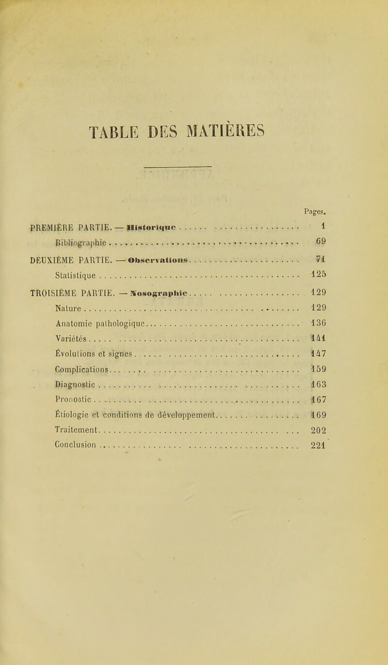 TABLE DES MxVTlÈRES Pages. PREMIÈRE PARTIE. — nistoriqiic 1 Bibliogra()hie 69 DEUXIÈME PARTIE. — Observations 74 Statistique 125 TROISIÈME PARTIE. — Kosogrnpliic 129 Nature 129 Anatortiie pathologique 136 Variétés 141 Évolulions et signes . 147 Complications 159 Diagnostic 163 ProiiOBtic 167 Éiiologie et conditions de développement 169 Traitement 202 Conclusion 221