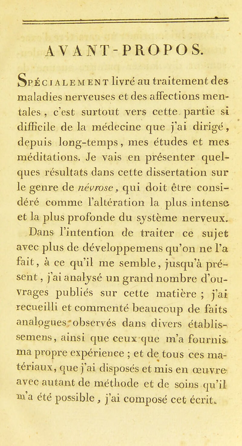 AVANT-PROPOS. Sp écialement livré au traitement des maladies nerveuses et des affections men- tales , c'est surtout vers cette partie si difficile de la médecine que j'ai dirigé, depuis long-temps, mes études et mes méditations. Je vais en présenter quel- ques résultats dans cette dissertation sur le genre de névrose, qui doit être consi- déré comme l'altération la plus intense et la plus profonde du système nerveux. Dans l'intention de traiter ce sujet avec plus de développemens qu'on ne l'a fait, à ce qu'il me semble, jusqu'à pré- sent , j'ai analjsé un grand nombre d'ou- vrages publiés sur cette matière ; j'ai recueilli et commenté beaucoup de faits analogues-observés dans divers établis- semens, ainsi que ceux que m'a fournis- ma propre expérieuee ; et de tous ces ma- tériaux, que j'ai disposés et mis en œuvre- avec autant de méthode et de soins qu'il m'a été possible, j'ai composé cet écrit.