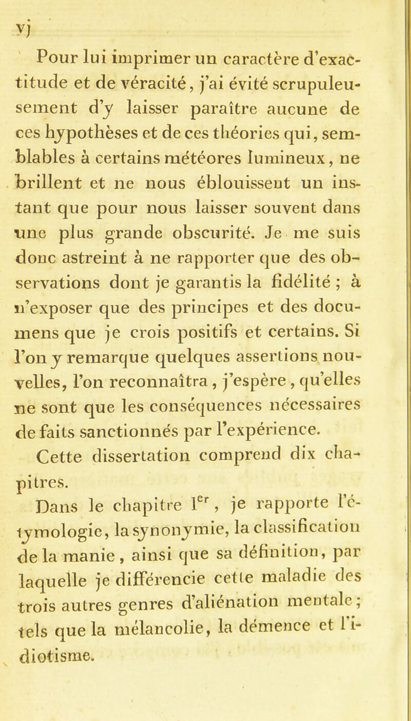 Pour lui imprimer un caractère d'exac- titude et de véracité, j'ai évité scrupuleu- sement d'y laisser paraître aucune de ces hjpothèses et de ces théories qui, sem- blables à certains météores lumineux, ne brillent et ne nous éblouisseut un ins- tant que pour nous laisser souvent dans une plus grande obscurité. Je me suis donc astreint â ne rapporter que des ob- servations dont je garantis la fidélité ; à n'exposer que des principes et des docu- mens que je crois positifs et certains. Si l'on j remarque quelques assertions nou- velles, l'on reconnaîtra , j'espère , qu'elles ne sont que les conséquences nécessaires de faits sanctionnés par l'expérience. Cette dissertation comprend dix cha^ pitres. Dans le cliapitre , je rapporte le- ijmologie, lasjnonjmie, la classification delà manie , ainsi que sa définition, par laquelle je différencie cette maladie des trois autres genres d'aliénation mentale ; tels que la mélancolie, la démence et l'i- diotisme.
