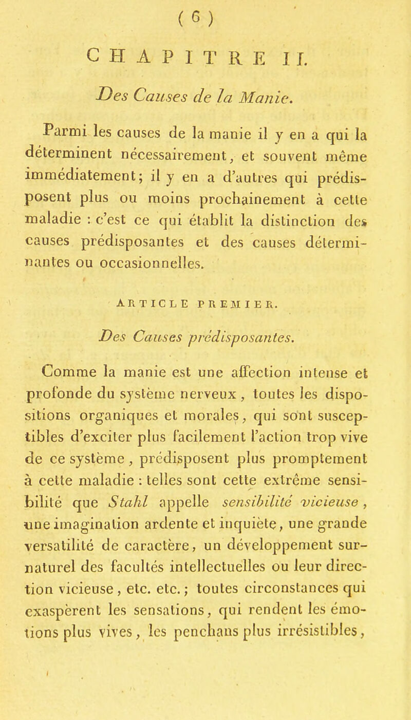 CHAPITRE IL Des Causes de la Manie. Parmi les causes de la manie il y en a qui la déterminent nécessairement, et souvent même immédiatement; il y en a d'autres qui prédis- posent plus ou moins prochainement à cette maladie : c'est ce qui établit la distinction des causes prédisposantes et des causes détermi- nantes ou occasionnelles. ARTICLE PREMIER. Des Causes prédisposantes. Comme la manie est une affection intense et profonde du système nerveux , toutes les dispo- sitions organiques et morales, qui sont suscep- tibles d'exciter plus facilement l'action trop vive de ce système, prédisposent plus promptement à cette maladie : telles sont cette extrême sensi- bilité que Stahl appelle sensibilité vicieuse, «neimagination ardente et inquiète, une grande versatilité de caractère, un développement sur- naturel des facultés intellectuelles ou leur direc- tion vicieuse, etc. etc. ; toutes circonstances qui exaspèrent les sensations, qui rendent les émo- tions plus vives, les pencliaus plus irrésistibles,