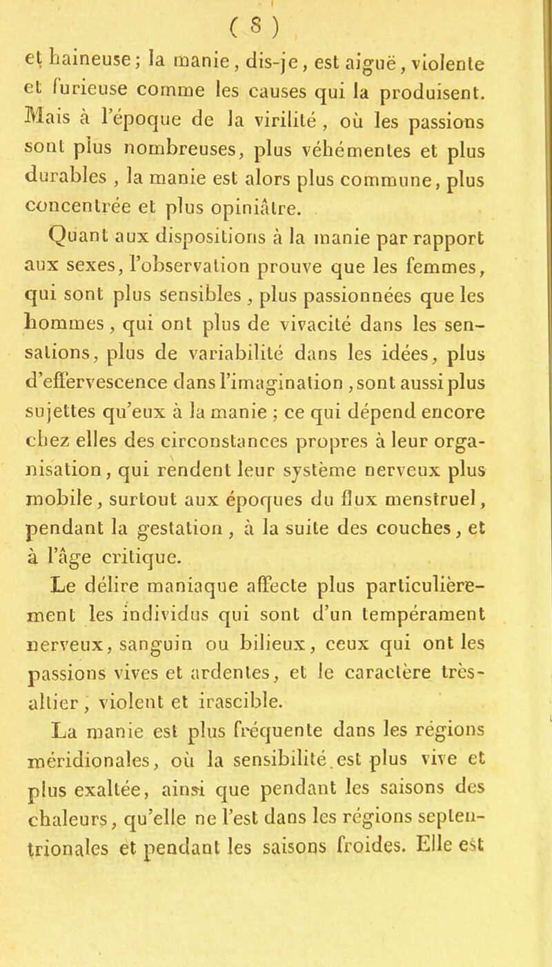 et haineuse ; la manie, dis-je, est aiguë, violente et furieuse comme les causes qui la produisent. Mais à 1 époque de la virilité , où les passions sont plus nombreuses, plus véhémentes et plus durables , la manie est alors plus commune, plus concentrée et plus opiniâtre. Quant aux dispositions à la manie par rapport aux sexes, l'observation prouve que les femmes, qui sont plus sensibles , plus passionnées que les hommes, qui ont plus de vivacité dans les sen- sations, plus de variabilité dans les idées, plus d'efiervescence dans l'imagination , sont aussi plus sujettes qu'eux à la manie ; ce qui dépend encore chez elles des circonstances propres à leur orga- nisation, qui rendent leur système nerveux plus mobile, surtout aux époques du flux menstruel, pendant la gestation , à la suite des couches, et à l'âge critique. Le délire maniaque affecte plus particulière- ment les individus qui sont d'un tempérament nerveux, sanguin ou bilieux, ceux qui ont les passions vives et ardentes, et le caractère très- ailier , violent et irascible. La manie est plus fréquente dans les régions méridionales, où la sensibihté.est plus vive et plus exaltée, ainsi que pendant les saisons des chaleurs, qu'elle ne l'est dans les régions septen- trionales et pendant les saisons froides. Elle est