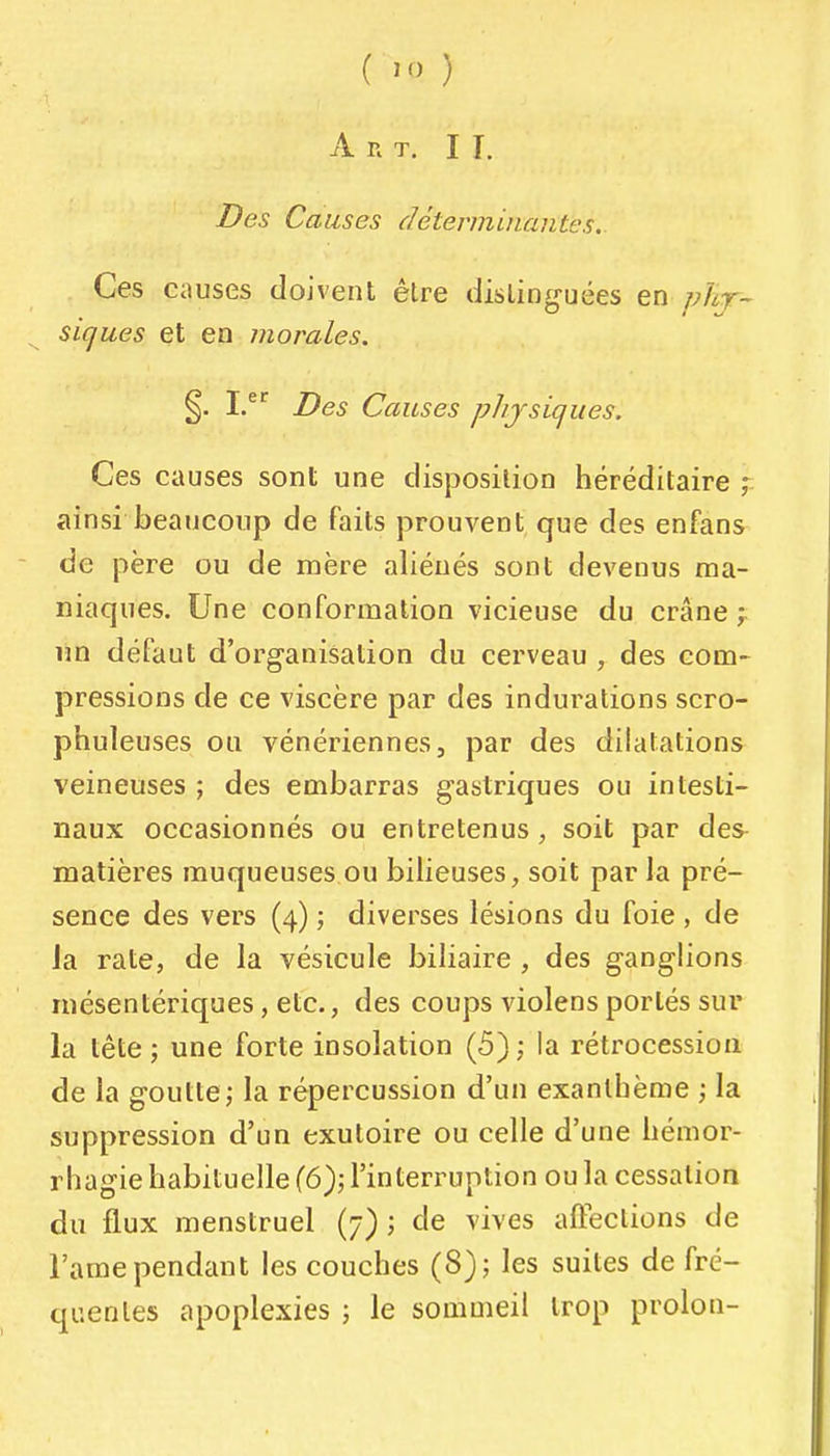 A n T. I I. Des Causes déterminantes. Ces causes doivent êlre distinguées en phj~ siques et en morales. §. I/^ Des Causes physiques. Ces causes sont une disposition héréditaire ; ainsi beaucoup de Faits prouvent que des enfans de père ou de mère aliénés sont devenus ma- niaques. Une conformation vicieuse du crâne ïin défaut d'organisation du cerveau , des com- pressions de ce viscère par des indurations scro- phuleuses ou vénériennes, par des dilatations veineuses ; des embarras gastriques ou intesti- naux occasionnés ou entretenus, soit par des matières muqueuses ou bilieuses, soit par la pré- sence des vers (4) ; diverses lésions du foie , de la rate, de la vésicule biliaire , des ganglions mésentériques, etc., des coups violens portés sur la tète ; une forte insolation (5) ; la rétrocession de la goutte; la répercussion d'un exanthème -, la suppression d'un exutoire ou celle d'une hémor- rhagie habituelle (6); l'interruption ou la cessation du flux menstruel (7) ; de vives afteclions de l'ame pendant les couches (8); les suites de fré- quentes apoplexies ; le sommeil trop prolon-