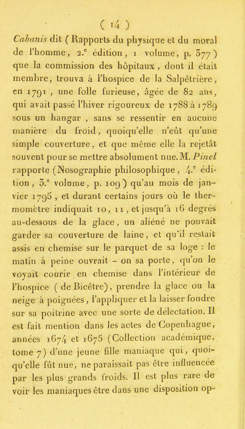 Cabanis dit ( Rapports du physique et du moral de l'homme, 2.* édition, 1 volume, p. 077) que la commission des hôpitaux , dont il était membre, trouva à l'hospice de la Salpétrière, en 179T , une folie furieuse, âgée de 82 ans, qui avait passé l'hiver rigoureux de 17S8 à 1789 sous un hangar , sans se ressentir en aucune manière du froid, quoiqu'elle n'eût qu'une simple couverture, et que même elle la rejetât souvent pour se mettre absolument nue.M. Pinel rapporte (INosographie philosophique , 4-^ édi- tion, 5.* volume, p. 109) qu'au mois de jan- vier 1795 , et durant certains jours où le ther- momètre indiquait 10, n, et jusqu'à 16 degrés au-dessous de la glace, un aliéné ne pouvait garder sa couverture de laine, et qu'il restait assis en chemise sur le parquet de sa loge : le matin à peine ouvrait - on sa porte, qu'on le voyait courir en chemise dans l'intérieur de l'hospice ( deBicêtre), prendre la glace ou la neige à poignées, l'appliquer et la laisser fondre sur sa poitrine avec une sorte de délectation. Il est fait mention dans les actes de Copenhague, années 1674 et 1676 (Collection académique, tome 7) d'une jeune fille maniaque qui, quoi- qu'elle fût nue, ne paraissait pas être influencée par les plus grands froids. Il est plus rare de voir les maniaques être dans une disposition op-