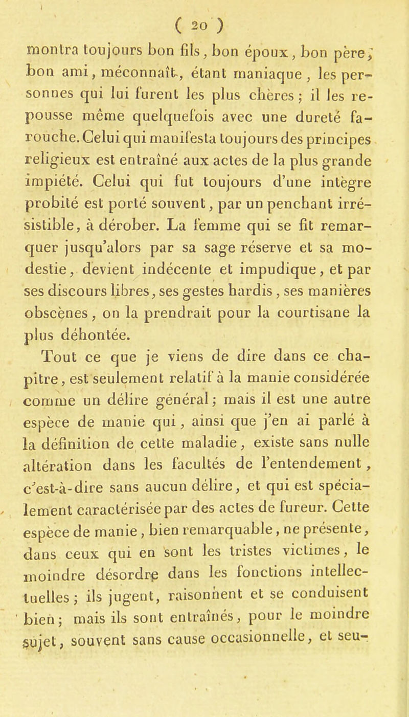 montra toujours bon fils, bon époux, bon père; bon ami, méconnaît, étant maniaque, les per- sonnes qui lui furent les plus chères ; il les re- pousse même quelquefois avec une dureté fa- rouche. Celui qui manifesta toujours des principes religieux est entraîné aux actes de la plus grande impiété. Celui qui fut toujours d'une intègre probité est porté souvent, par un penchant irré- sistible, à dérober. La femme qui se fit remar- quer jusqu'alors par sa sage réserve et sa mo- destie, devient indécente et impudique, et par ses discours libres, ses gestes hardis, ses manières obscènes, on la prendrait pour la courtisane la plus déboutée. Tout ce que je viens de dire dans ce cha- pitre, est seulement relatif à la manie considérée comme un délire général; mais il est une autre espèce de manie qui, ainsi que j'en ai parlé à la définition de cette maladie, existe sans nulle altération dans les facultés de l'entendement, c'est-à-dire sans aucun délire, et qui est spécia- lement caractérisée par des actes de fureur. Cette espèce de manie, bien remarquable, ne présente, dans ceux qui en sont les tristes victimes, le inoindre désordre dans les fonctions intellec- luelles; ils jugent, raisonnent et se conduisent bien; mais ils sont entraînés, pour le moindre §ujet, souvent sans cause occasionnelle, et seu-