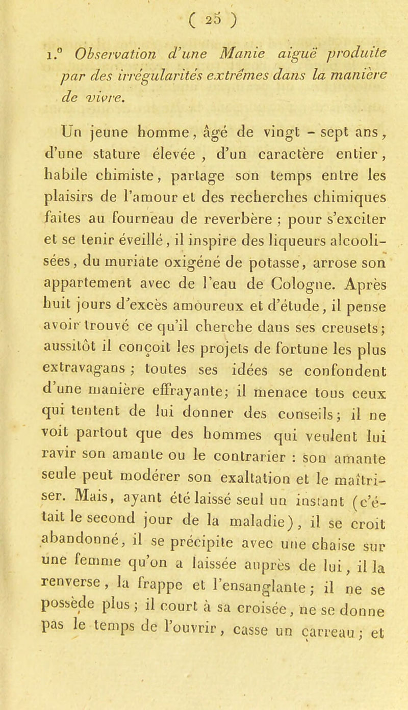 1, Observation d'une Manie aiguë produite par des irrégularités extrêmes dans la manière de vivre. Un jeune homme, âgé de vingt - sept ans, d'une stature élevée, d'un caractère entier, habile chimiste, partage son temps entre les plaisirs de l'amour et des recherches chimiques faites au fourneau de réverbère ; pour s'exciter et se tenir éveillé, il inspire des liqueurs alcooli- sées, du muriate oxigéné de potasse, arrose son appartement avec de l'eau de Cologne. Après huit jours d'excès amoureux et d'étude, il pense avoir trouvé ce qu'il cherche dans ses creusets; aussitôt il conçoit les projets de fortune les plus extravagans ; toutes ses idées se confondent d'une manière effrayante; il menace tous ceux qui tentent de lui donner des conseils; il ne voit partout que des hommes qui veulent lui ravir son amante ou le contrarier : son amante seule peut modérer son exaltation et le maîtri- ser. Mais, ayant été laissé seul un instant (c'é- tait le second jour de la maladie), il se croit abandonné, il se précipite avec une chaise sur une femme qu'on a laissée auprès de lui, il la renverse, la frappe et l'ensanglante ; il ne se possède plus ; il court à sa croisée, ne se donne pas le temps de l'ouvrir, casse un carreau; et