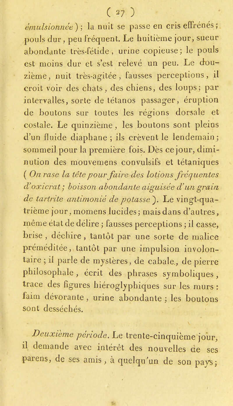 èmulsionnée) ; la nuit se passe en cris effrénés; pouls dur, peu fréquent. Le huitième jour, sueur abondante très-fétide, urine copieuse; le pouls est moins dur et s'est relevé un peu. Le dou- zième, nuit très-agitée, fausses perceptions, il croit voir des chats, des chiens, des loups; par intervalles, sorte de tétanos passager, éruption de boutons sur toutes les régions dorsale et costale. Le quinzième, les boutons sont pleins d'un fluide diaphane ; ils crèvent le lendemain; sommeil pour la première fois. Dès ce jour, dimi- nution des mouvemens convulsifs et tétaniques ( On. rase la tête pour faire des lotions fréquentes d'axicrat ; boisson abondante aiguisée d'un grain de tartrite antinionié de potasse'). Le vingt-qua- trième jour, momens lucides; mais dans d'autres, même état de délire ; fausses perceptions ; il casse, brise , déchire, tantôt par une sorte de mahce préméditée, tantôt par une impulsion involon- taire ; il parle de mystères, de cabale., de pierre philosophale, écrit des phrases symboliques, trace des figures hiéroglyphiques sur les murs : faim dévorante , urine abondante ; les boutons sont desséchés. Deuxième période. Le trente-cinquième jour, il demande avec intérêt des nouvelles de ses parens, de ses amis, à quelqu'un de son payS; 4»