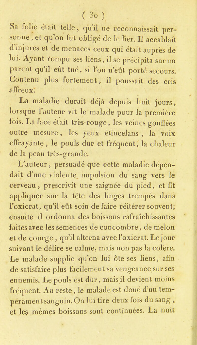 Sa folie était telle, qu'il ne reconnaissait per- sonne, et qu'on fut obligé de le lier. Il accablait d'injures et de menaces ceux qui était auprès de lui. Ayant i^ompu ses liens, il se précipita sur un parent qu'il eût tué, si l'on n'eût porté secours. Contenu plus fortement, il poussait des cris affreux. La maladie durait déjà depuis huit jours, lorsque l'auteur vit le malade pour la première fois. La face était très-rouge, les veines gonflées outre mesure, les yeux étincelans , la voix effrayante, le pouls dur et fréquent, la chaleur de la peau très-grande. L'auteur, persuadé que cette maladie dépen- dait d'une violente impulsion du sang vers le cerveau, prescrivit une saignée du pied, et fit appliquer sur la tête des linges trempés dans l'oxicrat, qu'il eût soin de faire réitérer souvent; ensuite il ordonna des boissons rafraîchissantes faites avec les semences de concombre, de melon et de courge , qu'il alterna avec l'oxicrat. Le jour suivant le délire se calme, mais non pas la colère. Le malade supplie qu'on lui ôte ses liens, afin de satisfaire plus facilement sa vengeance sur ses ennemis. Le pouls est dur, mais il devient moins fréquent. Au reste, le malade est doué d'un tem- pérament sanguin. On lui tire deux fois du sang, et le$ mêmes boissons sont continuées. La nuit
