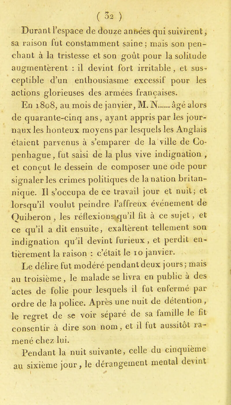 Durant l'espace de douze ani>ées qui suivirent, sa raison fut constamment saine; mais son pen- chant à la tristesse et son goût pour la solitude augmentèrent : il devint fort irritable, et sus- ceptible d'un enthousiasme excessif pour les actions glorieuses des armées françaises. En 1808; au mois de janvier, M. N âgé alors de quarante-cinq ans, ayant appris par les jour- naux les honteux moyens par lesquels les Anglais étaient parvenus à s'euiparer de la ville de Co- penhague, fut saisi de la plus vive indignation , et conçut le dessein de composer une ode pour signaler les crimes politiques de la nation britan- nique. Il s'occupa de ce travail jour et nuit; et lorsqu'il voulut peindre l'affreux événement de Quiberon, les réflexions qu'il fit à ce sujet, et ce qu'il a dit ensuite, exaltèrent tellement son indignation qu'il devint furieux, et perdit en- tièrement la raison : c'était le 10 janvier. Le déhre fut modéré pendant deux jours; mais au troisième, le malade se livra en public à des actes de folie pour lesquels il fut enfermé par ordre de la police. Après une nuit de détention , le regret de se voir séparé de sa famille le fit consentir à dire son nom, et il fut aussitôt ra- mené chez lui. Pendant la nuit suivante, celle du cinquième au sixième jour, le dérangement mental devint ' â