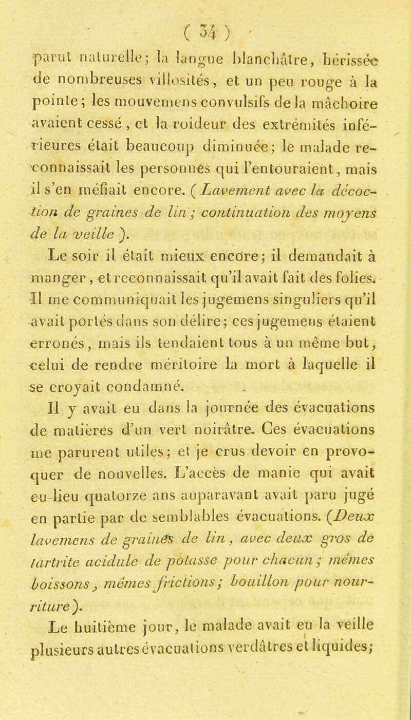 •parul nalnrelle; la langue hlancljâlre, hérissée de nombreuses villosités, et un peu rouge à la poinle ; les mouveniens convulsifs de la mâchoire avaient cessé , et la roideur des extrémités infé- rieures était beaucoup diminuée j le malade re- connaissait les personnes qui l'entouraient, mais il s'en méfiait encore. {Lavement avec la décoc- tion de graines de lin ; continuation des moyens de la veille }. Le soir il était mieux encore; il demandait à manger, €t reconnaissait qu'il avait fait des folies. Il me communicpjait les jugemens singuliers qu'il vivait portés dans son délire; ces jugemens étaient erronés, mais ils tendaient tous à un même but, celui d€ rendre méritoire la mort à laquelle il tie croyait condamné. Il y avait eu dans la journée des évacuations de matières d'un vert noirâtre- Ces évacuations me parurent uliles; et je crus devoir en provo- quer de nouvelles. L'accès de manie qui avait €4a lieu quatorze ans auparavant avait paru jugé en partie par de semblables évacuations. {Deux lavemens de grainâs de Un, avec deux gros de lartrite acidulé de potasse pour chacun ; mêmes boissons j mêmes frictions ; bou illon pour nour- riture ). Le huitième jour, le malade avait eu la veille plusieurs autres cvacualions verdâtres et liquides;