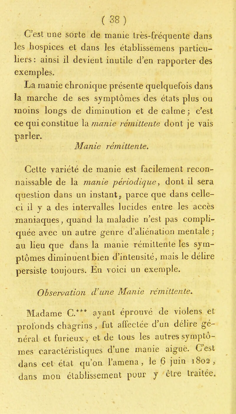 C'est une sorte de manie Irès-fréquente dans les hospices et dans les établissemens particu- liers: ainsi il devient inutile d'en rapporter des exemples. La manie chronique présente quelquefois dans la marche de ses symptômes des étals plus ou moins longs de diminution et de calme; c'est ce qui constitue Id manie rémittente dont je vais parler. Manie rémittente. Cette variété de manie est facilement recon- naissable de la manie périodique, dont il sera question dans un instant, parce que dans celle- ci il y a des intervalles lucides entre les accès maniaques, quand la maladie n'est pas compli- quée avec un autre genre d'aliénation mentale -, au lieu que dans la manie rémittente les sym- ptômes diminuent bien d'intensité, mais le délire persiste toujours. En voici un exemple. Observation d'une Manie rémittente. Madame C.*** ayant éprouvé de violens et profonds chagrins, fut affectée d'un déhre gé- néral et furieux, et de tous les autres symptô- mes caractéristiques d'une manie aiguë. C'est dans cet état qu'on l'amena, le 6 juin 1802, dans mon établissement pour y être traitée.