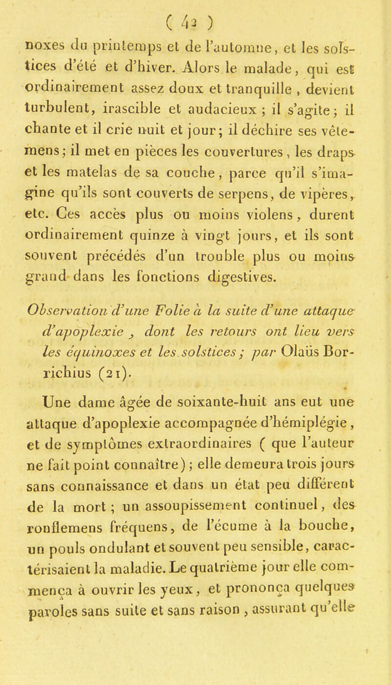 noxes du priiileraps et de l'automne, et les sols- tices d'été et d'hiver. Alors le malade, qui esE ordinairement assez doux et tranquille , devient turbulent, irascible et audacieux; il s'agite; il chante et il crie miit et jour; il déchire ses vêle- mens ; il met en pièces les couvertures , les draps et les matelas de sa couche, parce qu'il s'ima- gine qu'ils sont couverts de serpens, de vipères, etc. Ces accès plus ou moins violens, durent ordinairement quinze à vingt jours, et ils sont souvent précédés d'un trouble plus ou moins grand dans les Fonctions digestives. Observation d'une Folie à la suite d'une attaque d'apoplexie ^ dont les retours ont lieu vers les écjuinoxes et les solstices j par Olavis Bor- richius (21). Une dame âgée de soixante-huit ans eut une attaque d'apoplexie accompagnée d'hémiplégie, et de symptômes extraordinaires ( que l'auteur ne fait point connaître ) ; elle demeura trois jours sans connaissance et dans un état peu différent de la mort; un assoupissement continuel, des ronflemens fréquens, de l'écume à la bouche, un pouls ondulant et souvent peu sensible, carac- térisaient la maladie. Le quatrième jour elle com- mença à ouvrir les yeux, et prononça quelques paroles sans suite et sans raison , assurant qu'elle