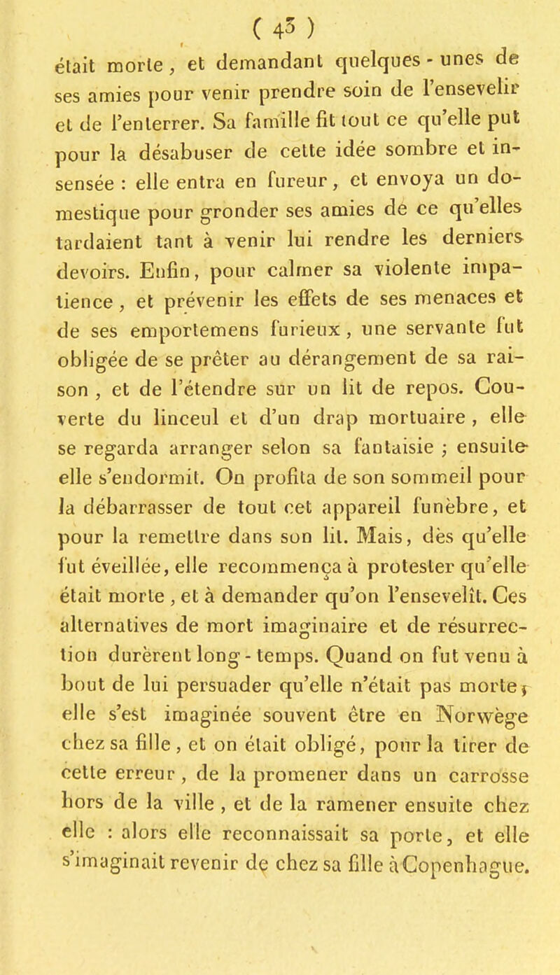 était morte, et demandant quelques-unes de ses amies pour venir prendre soin de l'ensevelir et de l'enterrer. Sa famille fit lout ce qu'elle put pour la désabuser de cette idée sombre et in- sensée : elle entra en fureur, et envoya un do- mestique pour gronder ses amies de ce qu'elles tardaient tant à Tenir lui rendre les derniers devoirs. Enfin, pour calmer sa violente impa- tience , et prévenir les effets de ses menaces et de ses emportemens furieux, une servante lut obligée de se prêter au dérangement de sa rai- son , et de l'étendre sur un lit de repos. Cou- verte du linceul et d'un drap mortuaire , elle se regarda arranger selon sa fantaisie ; ensuite- elle s'endormit. On profita de son sommeil pour la débarrasser de tout cet appareil funèbre, et pour la remettre dans son lit. Mais, dès qu'elle fut éveillée, elle recommença à protester qu'elle était morte , et à demander qu'on l'ensevelît. Ces alternatives de mort imaginaire et de résurrec- tion durèrent long - temps. Quand on fut venu à bout de lui persuader qu'elle n'était pas morte j elle s'est imaginée souvent être en Norwège chez sa fille, et on était obligé, pour la tirer de cette erreur, de la promener dans un carrosse hors de la ville , et de la ramener ensuite chez elle : alors elle reconnaissait sa porte, et elle s'imaginait revenir dç chez sa fille à Copenhague.