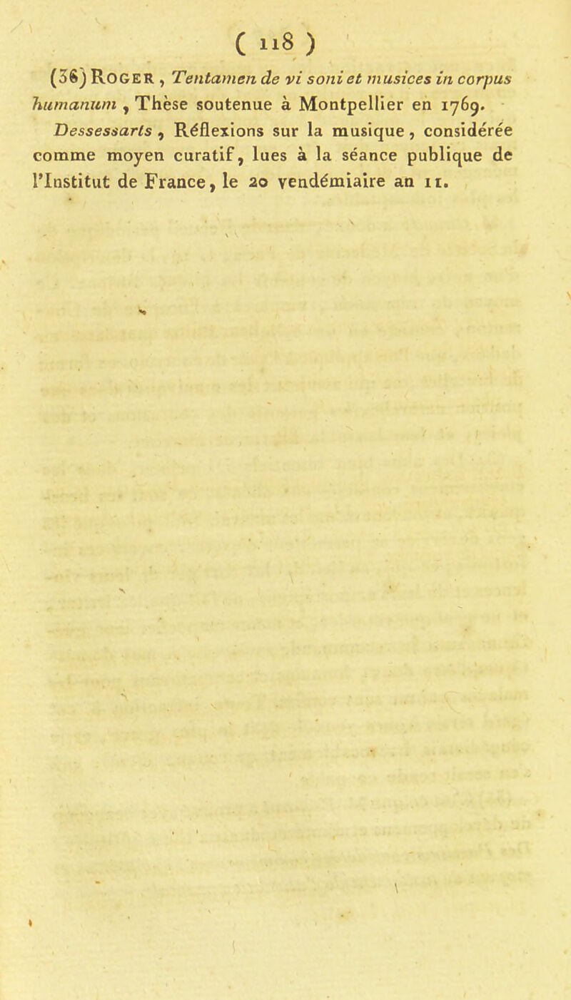 ( 8 ) (38) Roger , Tentamen de vi soniet musices in corpus humanuni, Thèse soutenue à Montpellier en 1769. • Dessessarls , Réflexions sur la musique, considérée comme moyen curatif, lues à la séance publique de l'Institut de Fraace, le ao vendémiaire an 11. \