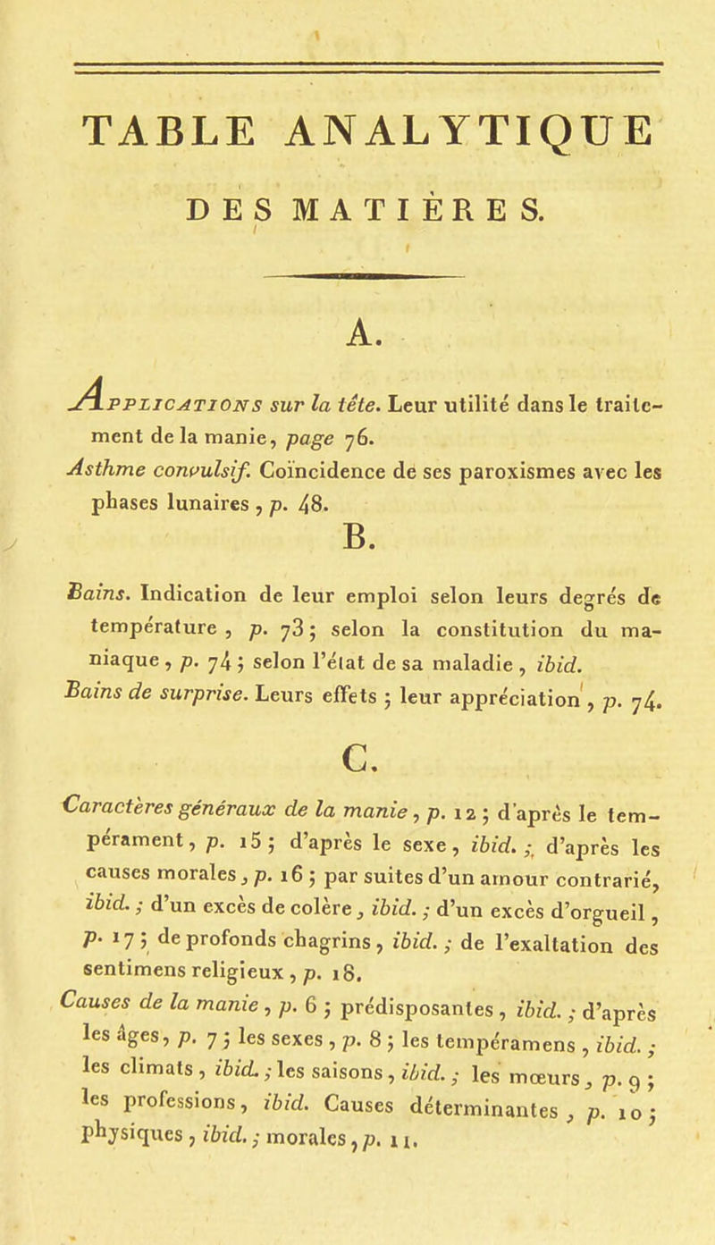TABLE ANALYTIQUE DES MATIÈRES. A. .^Applications sur la tête. Leur utilité dans le traite- ment de la manie, page 76. Asthme corn'ulsif. Coïncidence de ses paroxismes avec les phases lunaires , p. 48. B. Bains. Indication de leur emploi selon leurs degrés de température , ;d. 78 ; selon la constitution du ma- niaque , /). 74 ; selon l'élat de sa maladie , ibid. Bains de surprise. Leurs effets ; leur appréciation , p. 74. c. Caractères généraux de la manie., p. 12 ; d'après le tem- pérament, p. i5; d'après le sexe, ibid.;, d'après les causes morales ^ p. 16 ; par suites d'un amour contrarié, ibid. ; d'un excès de colère, ibid. ; d'un excès d'orgueil, /). 17; de profonds chagrins, ibid.; de l'exaltation des sentimens religieux ,/). 18. Causes de la manie, p. 6-, prédisposantes , ibid. ; d'après les âges, p. 7 ; les sexes , p. 8 ; les tempéramens , ibid. ; les climats , ibid. ; les saisons, ibid. ; les mœurs , p. 9 | les professions, ibid. Causes déterminantes, p.'ioj physiques , ibid. ; morales, p. 11.
