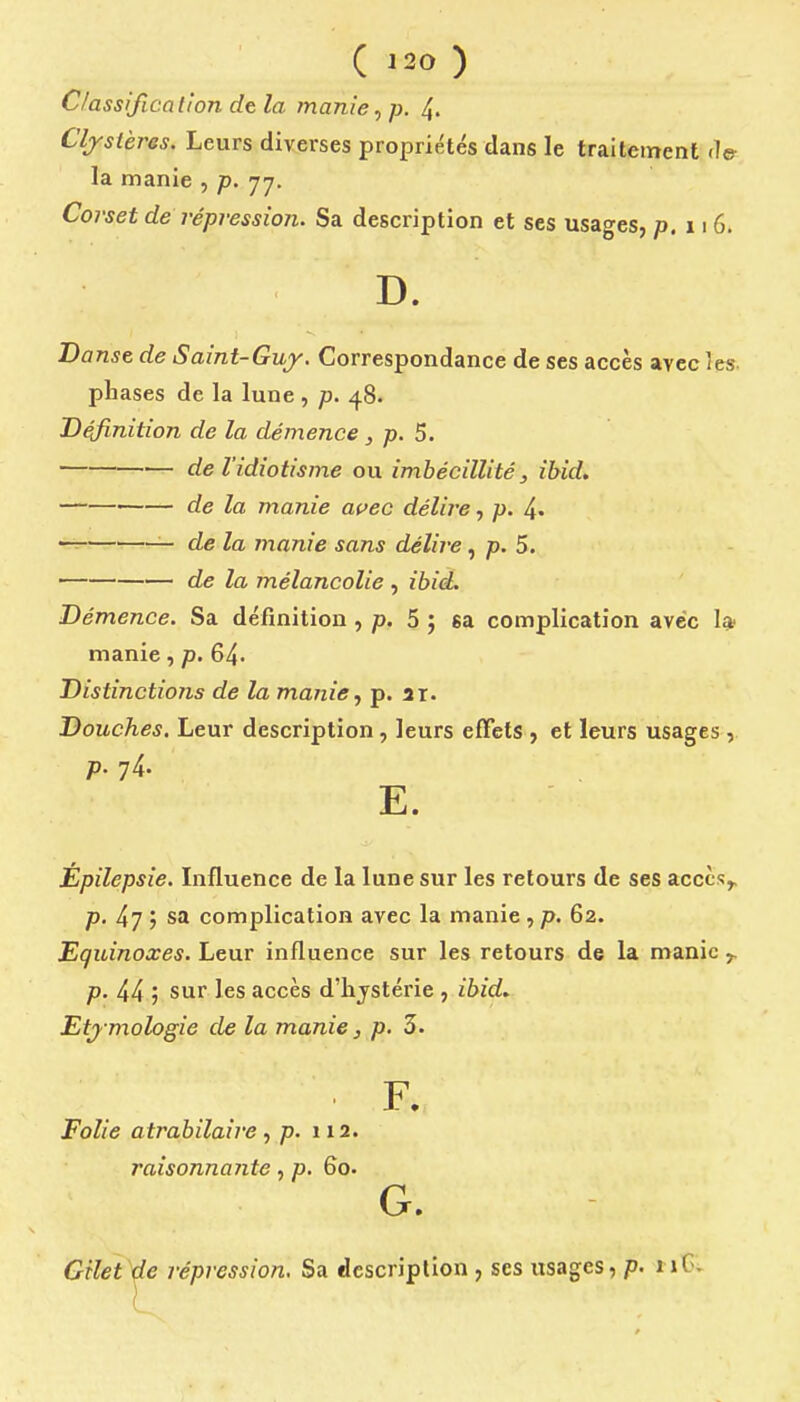Classificalton de la manie, p. 4. Cljstères. Leurs diverses propriétés dans le traitement la manie , p. 77. Corset de répression. Sa description et ses usages, p,i\G. D. nsG de Saint-Gujy. Correspondance de ses accès avec îes. phases de la lune , p. 48. Définition de la démence , p. 5. de l'idiotisme ou imbécillité ^ ibid. de la manie ai>ec délire, 4« —^ — de la manie sans délire, /J. 5. de la mélancolie , ibid. Démence. Sa définition , p, 5 ; sa complication avec I* manie, p. 64- Distinctions de la manie, p. at. Douches. Leur description, leurs effets , et leurs usages , p. 74. E. Épilepsie. Lifluence de la lune sur les retours de ses acccs^ p. 47 ; sa complication avec la manie , p. 62. Equinoxes. Leur influence sur les retours de la manie y. p. 44 j sur les accès d'hjstérie , ibid.. Etj mologie de la manie, p. 5. F. Folie atrabilaire, p. 112. raisonnante, p. 60. G. Gilet de répression. Sa description , ses usages, p. iiC^