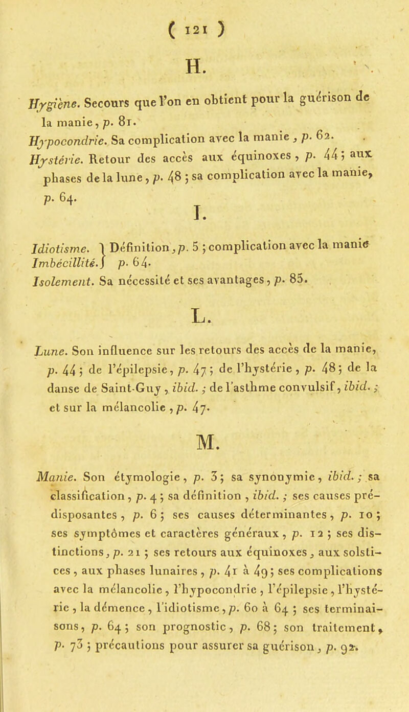 H. Hygiène. Secours que l'on en obtient pour la gu^rison de la manie, p. St. Hypocondrie. Sa complication avec la manie, p. 62. Hystérie. Retour des accès aux équinoxes , p. 44; aux phases delà lune ,p.^^--> sa complication avec la manie, p. 64. J • Idiotisme. I Définition,/). 5 ; complication avec la manitf Imbécillité.) p- 64- Isolement. Sa nécessité et ses avantages, p. 85. L. Lune. Son influence sur les retours des accès de la manie, p. 44 ; de l'épilepsie, p. l\j ; de l'hystérie , p. 48; de la danse de Saint-Guj , ihid. ; de l'asthme convulsif, ïbid. ; et sur la mélancolie , p. M. Manie. Son étymologie, p. 3; sa synonymie, ibid. ; sa. classiAcation , p. 4 ; sa définition , ibid. ; ses causes pré- disposantes , p. 6; ses causes déterminantes, p. 10; ses symptômes et caractères généraux , p. 12; ses dis- tinctions, p. 21 ; ses retours aux équinoxes, aux solsti- ces , aux phases lunaires , p. 41 à 49 ; ses complications avec la mélancolie , l'hypocondrie , l'épilepsie , l'hysté- rie , la démence , l'idiotisme, p. 60 à 64 ; ses terminai- sons, p. 64; son prognostic, p. 68; son traitement, p. 73 ; précautions pour assurer sa gucrisouj p, 95-.
