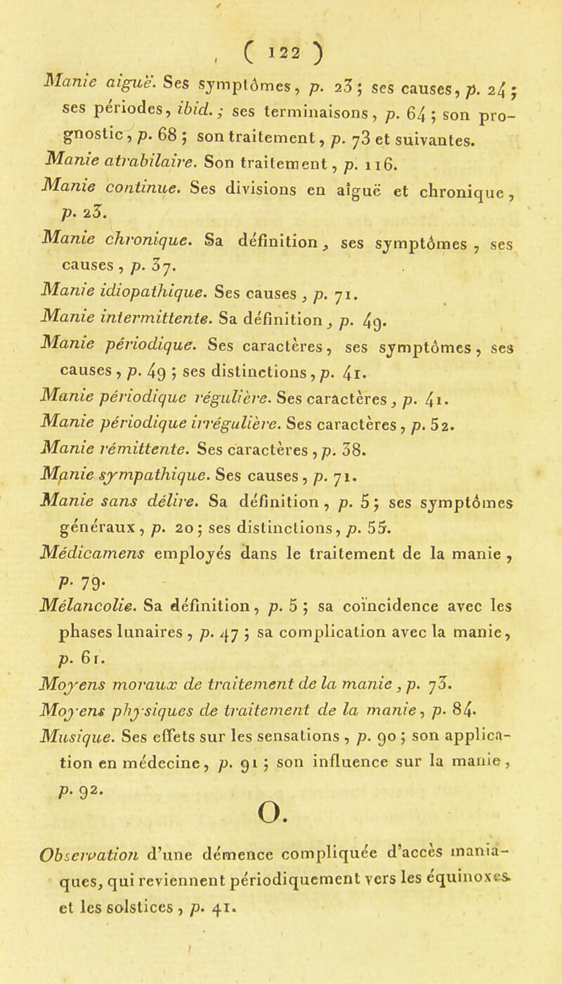 Manîe aiguë. Ses symptômes, p. 23; ses causes,;). 24; ses périodes, ibid. ; ses terminaisons, p. 6/j ; son pro- gnostic, 68 ; son traitement, p. y3 et suivantes. Manie atrabilaire. Son traitement, p. 116. Manie continue. Ses divisions en aîguë et chronique, p. 2.Z. Manie chronique. Sa définition, ses symptômes , ses causes, p. Sj. Manie idiopathique. Ses causes , p. ji. Manie intermittente. Sa définition j p. 4g. Manie périodique. Ses caractères, ses symptômes, ses causes, p. 49 ; ses distinctions, p. 4i. Manie périodique régulière. Ses caractères^ p- 4i- Manie périodique irréguUère. Ses caractères, p. 52. Manie rémittente. Ses caractères , p. 38. Manie sympathique. Ses causes, p. 71. Manie sans délire. Sa définition, p. 5j ses symptômes généraux, p. 20; ses distinctions, p. 55. Médicamens employés dans le traitement de la manie, P- 79- Mélancolie. Sa définition, p. 5 ; sa coïncidence avec les phases lunaires , p. 47 ; sa complication avec la manie, p. 6r. Moyens moraux de traitement de la manie, p. yZ. Moyens physiques de traitement de la manie, p. 84- Musique. Ses effets sur les sensations , p. 90 ; son applica- tion en médecine, p. 91 ; son influence sur la manie, p. 92. o. Obser(^atio7i d'une démence compliquée d'accès mania- ques, qui reviennent périodiquement vers les équinoxes. et les solstices , p. 41.