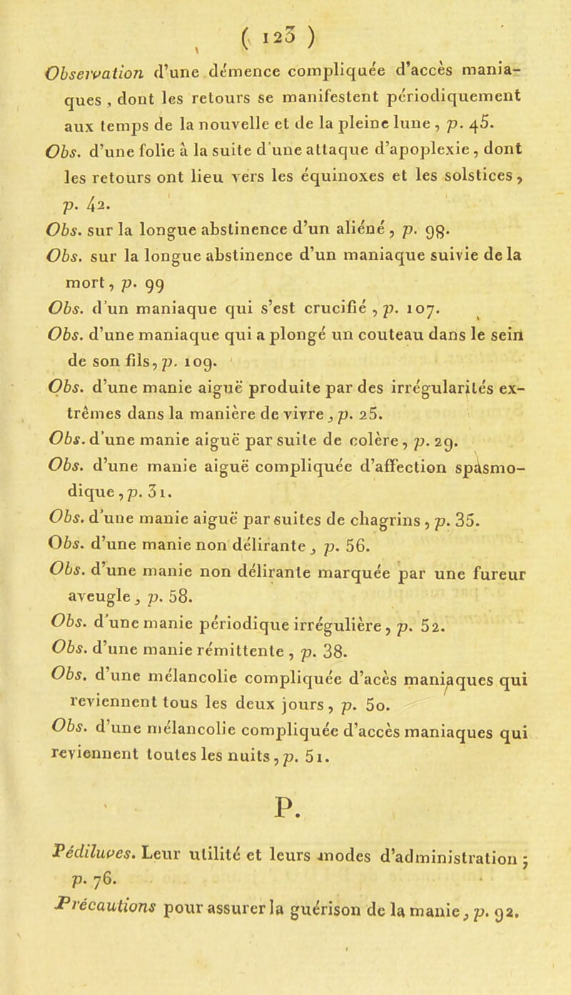 , ( ) Obseivation d'une clémence complique'e d'accès mania- ques , dont les retours se manifestent périodiquement aux temps de la nouvelle et de la pleine lune , p. 45. Obs. d'une folie à la suite d'une attaque d'apoplexie, dont les retours ont lieu vers les équinoxes et les solstices , p. 42. Obs. sur la longue abstinence d'un aliéné , p. gg. Obs, sur la longue abstinence d'un maniaque suivie delà mort, p. 99 Obs. d'un maniaque qui s'est crucifié , p. 107. Obs. d'une maniaque qui a plongé un couteau dans le seiil de son fils, p. 109. Obs. d'une manie aiguë produite par des irrégularités ex- trêmes dans la manière de vivre j p. 25. Obs. d'une manie aiguë par suite de colère, p. 29. Obs. d'une manie aiguë compliquée d'afTection spàsmo- dique,p. 3i. Obs. d'une manie aiguë par suites de chagrins , p. 35. Obs. d'une manie non délirante , p. 56. Obs. d'une manie non délirante marquée par une fureur aveugle, p. 58. Obs. d'une manie périodique irrégulière, p. 52. Obs. d'une manie rémittente , p. 38. Obs. d'une mélancolie compliquée d'acès maniaques qui reviennent tous les deux jours, p. 5o. Obs. d'une mélancolie compliquée d'accès maniaques qui reviennent toutes les nuits, p. 5i. P. Pédiluces. Leur utilité et leurs Jnodes d'administration} p. 76. Précautions pour assurer la guérison de la manie, p. 92.