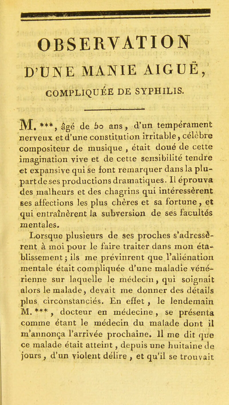 D'UNE MANIE AIGUÉ, COMPLIQUÉE DE SYPHILIS. M. âgé de 60 ans, d'un tempérament nerveux et d'une constitution irritable, célèbre compositeur de musique , était doué de cette imagination vive et de cette sensibilité tendre et expansîve qui se font remarquer dans la plu- partdeses productions dramatiques. Il éprouva des malheurs et des chagrins qui intéressèrent ses affections les plus chères et sa fortune, et qui entraînèrent la subversion de ses facultés mentales. Lorsque plusieurs de ses proches s'adressè- rent à moi pour le faire traiter dans mon éta- blissement j ils me prévinrent que l'aliénation mentale était compliquée d'une maladie véné- rienne sur laquelle le médecin, qui soignait alors le malade, devait me donner des détails plus circonstanciés. En effet , le lendemain M. ***, docteur en médecine , se présenta comme étant le médecin du malade dont il m'annonça l'arrivée prochaine. Il me dit que ce malade était atteint, depuis une huitaine de jours, d'un violent délire , et qu'il se trouvait